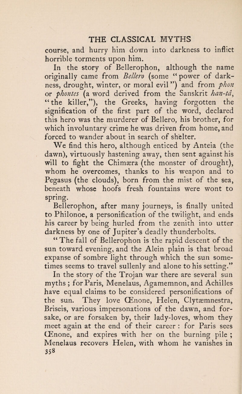 course, and hurry him down into darkness to inflict horrible torments upon him. In the story of Bellerophon, although the name originally came from Bellero (some “ power of dark¬ ness, drought, winter, or moral evil ”) and from phon or phontes (a word derived from the Sanskrit han-ta, “the killer,”), the Greeks, having forgotten the signification of the first part of the word, declared this hero was the murderer of Bellero, his brother, for which involuntary crime he was driven from home, and forced to wander about in search of shelter. We find this hero, although enticed by Anteia (the dawn), virtuously hastening away, then sent against his will to fight the Chimasra (the monster of drought), whom he overcomes, thanks to his weapon and to Pegasus (the clouds), born from the mist of the sea, beneath whose hoofs fresh fountains were wont to spring. Bellerophon, after many journeys, is finally united to Philonoe, a personification of the twilight, and ends his career by being hurled from the zenith into utter darkness by one of Jupiter’s deadly thunderbolts. “The fall of Bellerophon is the rapid descent of the sun toward evening, and the Alein plain is that broad expanse of sombre light through which the sun some¬ times seems to travel sullenly and alone to his setting.” In the story of the Trojan war there are several sun myths ; for Paris, Menelaus, Agamemnon, and Achilles have equal claims to be considered personifications of the sun. They love CEnone, Helen, Clytasmnestra, Briseis, various impersonations of the dawn, and for¬ sake, or are forsaken by, their lady-loves, whom they meet again at the end of their career : for Paris sees GEnone, and expires with her on the burning pile ; Menelaus recovers Helen, with whom he vanishes in