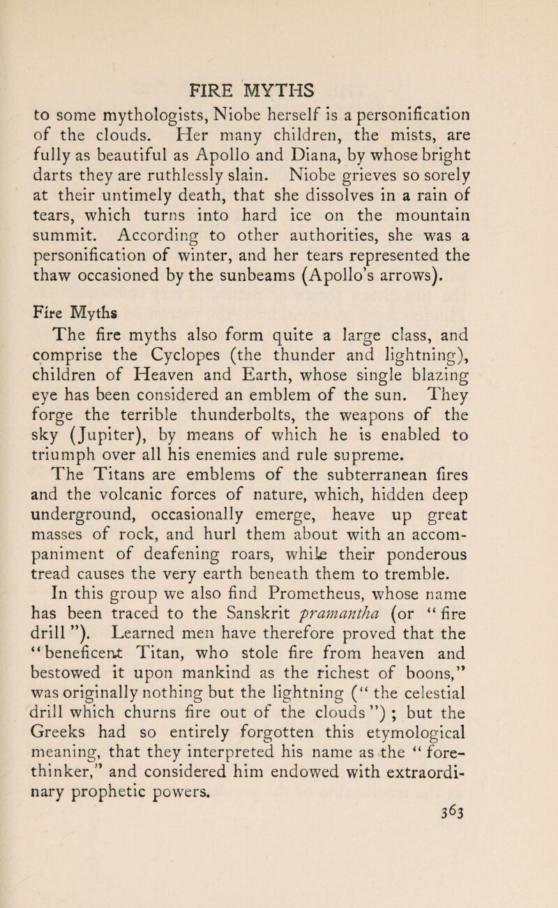 to some mythologists, Niobe herself is a personification of the clouds. Her many children, the mists, are fully as beautiful as Apollo and Diana, by whose bright darts they are ruthlessly slain. Niobe grieves so sorely at their untimely death, that she dissolves in a rain of tears, which turns into hard ice on the mountain summit. According to other authorities, she was a personification of winter, and her tears represented the thaw occasioned by the sunbeams (Apollo’s arrows). Fire Myths The fire myths also form quite a large class, and comprise the Cyclopes (the thunder and lightning), children of Heaven and Earth, whose single blazing eye has been considered an emblem of the sun. They forge the terrible thunderbolts, the weapons of the sky (Jupiter), by means of which he is enabled to triumph over all his enemies and rule supreme. The Titans are emblems of the subterranean fires and the volcanic forces of nature, which, hidden deep underground, occasionally emerge, heave up great masses of rock, and hurl them about with an accom¬ paniment of deafening roars, while their ponderous tread causes the very earth beneath them to tremble. In this group we also find Prometheus, whose name has been traced to the Sanskrit pramantha (or “ fire drill ”). Learned men have therefore proved that the “beneficent Titan, who stole fire from heaven and bestowed it upon mankind as the richest of boons,” was originally nothing but the lightning (“ the celestial drill which churns fire out of the clouds ”) ; but the Greeks had so entirely forgotten this etymological meaning, that they interpreted his name as the “ fore¬ thinker,” and considered him endowed with extraordi¬ nary prophetic powers.