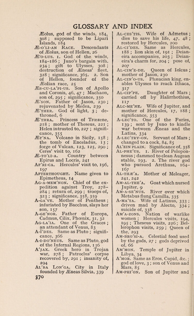 jEolus, god of the winds, 184, 308 ; supposed to be Lipari Islands, 184 TE-o'li-an Race. Descendants of .ZEolus, son of Hellen, 26 TE'o-lus. 1. God of the winds, 184-186 ; Juno’s bargain with, 234 ; gift to Ulysses, 308 ; destruction of TEneas’ fleet, 328 ; significance, 365. 2. Son of Hellen, founder of the iEolian race, 25 iEs-cu-LA'pi-us. Son of Apollo and Coronis, 46, 47 ; Machaon, son of, 295 ; significance, 350 TE'son. Father of Jason, 230 ; rejuvenated by Medea, 239 TE'ther. God of light, 3 ; de¬ throned, 6 TE'thra. Princess of Troezene, 218 ; mother of Theseus, 221 ; Helen intrusted to, 227 ; signifi¬ cance, 355 TEt'na. Volcano in Sicily, 158 ; the tomb of Enceladus, 13 ; forge of Vulcan, 123, 125, 290 ; Ceres’ visit to, 162 TE-to'li-a. Country between Epirus and Locris, 241 Af'ri-ca. Hercules’ visit to, 196, 197 Afterthought. Name given to Epimetheus, 14 Ag-a-mem'non. Chief of the ex¬ pedition against Troy, 278- 284 ; return of, 299 ; troops of, 323 ; significance, 358, 359 A-ga've. Mother of Pentheus ; infuriated by Bacchus, slays her son, 157 A-ge'nor. Father of Europa, Cadmus, Cilix, Phoenix, 31, 32 Ag-la'ia. One of the Graces ; an attendant of Venus, 83 A-Fdes. Same as Pluto ; signifi¬ cance, 366 A-i-do'neus. Same as Pluto, god of the Infernal Regions, 136 A'jax. Greek hero in Trojan war, 278 ; Patroclus’ corpse recovered by, 291 ; insanity of, 294 Al'ba Lon'ga. City in Italy founded by .Eneas Silvia, 339 37° Al-ces'tis. Wife of Admetus ; dies to save his life, 47, 48 ; restored by Hercules, 200 Al-ci'des. Same as Hercules, 188 ; lion skin of, 191 ; Deian- eira accompanies, 203 ; Deian- eira’s charm for, 204 ; pose of, 207 Al-cim'e-de. Queen of Iolcus ; mother of Jason, 230 Al-cin'o-us. Phaeacian king, en¬ ables Ulysses to reach Ithaca, 317 Al-cip'pe. Daughter of Mars ; carried off by Halirrhothius, 117 Alc-me'nEj Wife of Jupiter, and mother of Hercules, 17, 188 ; significance, 353 A-lec'to. One of the Furies, 139; sent by Juno to kindle war between Eneas and the Latins, 334 A-lec'try-on. Servant of Mars ; changed to a cock, 84, 85 Al'ein plain. Significance of, 358 Al-phe'us. 1. River of Pelopon¬ nesus ; dammed to clean Augean stable, 193. 2. The river god who pursued Arethusa, 164- 167 Al-thze'a. Mother of Meleager, 241, 242 Am-al-the'a. Goat which nursed Jupiter, 9 Am-a-se'nus. River over which Metabus flung Camilla, 335 A-ma'ta. Wife of Latinus, 333 ; driven mad by Alecto, 334 ; suicide of, 338 Am'a-zons. Nation of warlike women ; Hercules visits, 194, 195 ; Theseus visits, 226; Bel- lerophon visits, 259 ; Queen of the, 293 Am-bro'si-a. Celestial food used by the gods, 27 ; gods deprived of, 66 Am'mon. Temple of Jupiter in Libya, 34 A'mor. Same as Eros, Cupid, &c. ; god of love, 3 ; son of Venus and Mars, 85 Am-phi'on. Son of Jupiter and