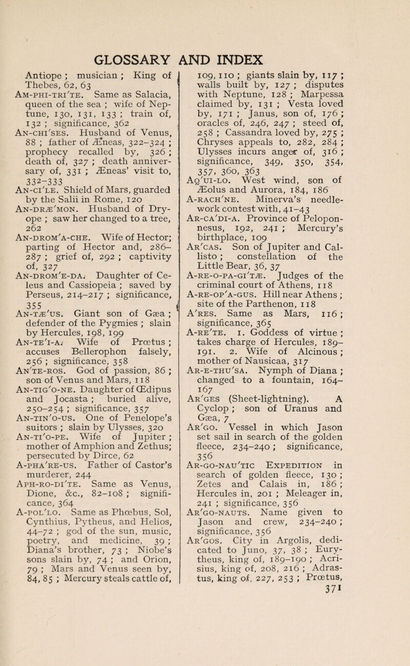 Antiope ; musician ; King of Thebes, 62, 63 Am-phi-trTte. Same as Salacia, queen of the sea ; wife of Nep¬ tune, 130, 131, 133 ; train of, 132 ; significance, 362 An-chi'ses. Husband of Venus, 88 ; father of TEneas, 322-324 ; prophecy recalled by, 326 ; death of, 327 ; death anniver¬ sary of, 331 ; TEneas’ visit to, 332-333 An-cTle. Shield of Mars, guarded by the Salii in Rome, 120 An-dr^e'mon. Husband of Dry- ope ; saw her changed to a tree, 262 An-drom'a-che. Wife of Hector; parting of Hector and, 286- 287 ; grief of, 292 ; captivity of, 327 An-drom'e-da; Daughter of Ce- leus and Cassiopeia ; saved by Perseus, 214-217 ; significance, 355 An-t^'us. Giant son of Gaga ; defender of the Pygmies ; slain by Hercules, 198, 199 An-te'i-A; Wife of Proetus ; accuses Bellerophon falsely, 256 ; significance, 358 An'te-ros. God of passion, 86 ; son of Venus and Mars, 118 An-tig'o-ne. Daughter of GEdipus and Jocasta ; buried alive, 250-254 ; significance, 357 An-tin'o-us. One of Penelope’s suitors ; slain by Ulysses, 320 An-ti'o-pe. Wife of Jupiter ; mother of Amphion and Zethus; persecuted by Dirce, 62 A-pha're-us. Father of Castor’s murderer, 244 Aph-ro-di'te. Same as Venus, Dione, &c., 82-108 ; signifi¬ cance, 364 A-poi/lo. Same as Phoebus, Sol, Cynthius, Pytheus, and Helios, 44-72 ; god of the sun, music, poetry, and medicine, 39 ; Diana’s brother, 73 ; Niobe’s sons slain by, 74 ; and Orion, 79 ; Mars and Venus seen by, 84, 85 ; Mercury steals cattle of. 109, no ; giants slain by, 117 ; walls built by, 127 ; disputes with Neptune, 128 ; Marpessa claimed by, 131 ; Vesta loved by, 171 ; Janus, son of, 176 ; oracles of, 246, 247 ; steed of, 258 ; Cassandra loved by, 275 ; Chryses appeals to, 282, 284 ; Ulysses incurs anger of, 316 ; significance, 349, 350, 354, 357, 360, 363 AqTji-lo. West wind, son of TEolus and Aurora, 184, 186 A-rach'ne. Minerva’s needle¬ work contest with, 41-43 Ar-ca'di-a. Province of Pelopon¬ nesus, 192, 241 ; Mercury’s birthplace, 109 Ar'cas. Son of Jupiter and Cal- listo ; constellation of the Little Bear, 36, 37 A-RE-o-PA-GiTiE. Judges of the criminal court of Athens, 118 A-re-op'a-gus. Hill near Athens ; site of the Parthenon, 118 A'res. Same as Mars, 116; significance, 365 A-re'te. 1. Goddess of virtue ; takes charge of Hercules, 189- 191. 2. Wife of Alcinous; mother of Nausicaa, 317 Ar-e-thu'sa. Nymph of Diana ; changed to a fountain, 164- 167 Ar'ges (Sheet-lightning). A Cyclop ; son of Uranus and Gaea, 7 Ar'go. Vessel in which Jason set sail in search of the golden fleece, 234-240; significance, 356 Ar-go-nau'tic Expedition in search of golden fleece, 130 ; Zetes and Calais in, 186 ; Hercules in, 201 ; Meleager in, 241 ; significance, 356 Ar'go-nauts. Name given to Jason and crew, 234-240 ; significance, 356 Ar'gos. City in Argolis, dedi¬ cated to Juno, 37, 38 ; Eury- theus, king of, 189-190 ; Acri- sius, king of, 208, 216 ; Adras- tus, king of, 227, 253 ; Proetus,