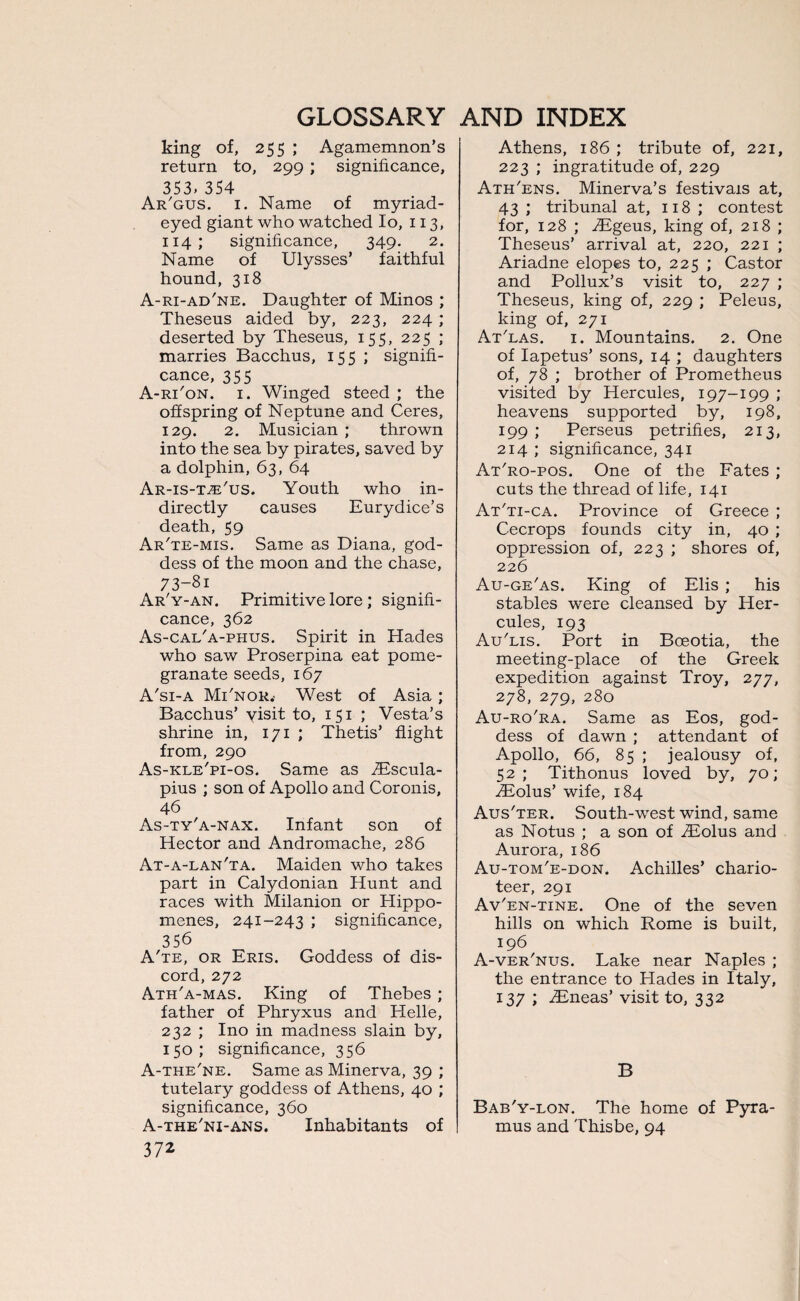 king of, 255 ; Agamemnon’s return to, 299 ; significance, 353. 354 Ar/gus. 1. Name of myriad¬ eyed giant who watched Io, 113, 114; significance, 349. 2. Name of Ulysses’ faithful hound, 318 A-ri-ad'ne. Daughter of Minos ; Theseus aided by, 223, 224 ; deserted by Theseus, 155, 225 ; marries Bacchus, 155 ; signifi¬ cance, 355 A-rTon. 1. Winged steed ; the offspring of Neptune and Ceres, 129. 2. Musician ; thrown into the sea by pirates, saved by a dolphin, 63, 64 Ar-is-t^'us. Youth who in¬ directly causes Eurydice’s death, 59 Ar'te-mis. Same as Diana, god¬ dess of the moon and the chase, 73-8i Ar'y-an. Primitive lore; signifi¬ cance, 362 As-cai/a-phus. Spirit in Hades who saw Proserpina eat pome¬ granate seeds, 167 A'si-a MTnor.- West of Asia ; Bacchus’ yisit to, 151 ; Vesta’s shrine in, 171 ; Thetis’ flight from, 290 As-kle'pi-os. Same as TEscula- pius ; son of Apollo and Coronis, 46 As-ty'a-nax. Infant son of Hector and Andromache, 286 At-a-lan'ta. Maiden who takes part in Calydonian Hunt and races with Milanion or Hippo- menes, 241-243 ; significance, 356 A'te, or Eris. Goddess of dis¬ cord, 272 Ath'a-mas. King of Thebes ; father of Phryxus and Helle, 232 ; Ino in madness slain by, 150; significance, 356 A-the'ne. Same as Minerva, 39 ; tutelary goddess of Athens, 40 ; significance, 360 A-the'ni-ans. Inhabitants of 372 Athens, 186 ; tribute of, 221, 223 ; ingratitude of, 229 Ath'ens. Minerva’s festivals at, 43 ; tribunal at, 118 ; contest for, 128 ; TEgeus, king of, 218 ; Theseus’ arrival at, 220, 221 ; Ariadne elopes to, 225 ; Castor and Pollux’s visit to, 227 ; Theseus, king of, 229 ; Peleus, king of, 271 At'las. 1. Mountains. 2. One of Iapetus’ sons, 14 ; daughters of, 78 ; brother of Prometheus visited by Hercules, 197-199 ; heavens supported by, 198, 199 ; Perseus petrifies, 213, 214 ; significance, 341 At'ro-pos. One of the Fates ; cuts the thread of life, 141 At'ti-ca. Province of Greece ; Cecrops founds city in, 40 ; oppression of, 223 ; shores of, 226 Au-ge'as. King of Elis ; his stables were cleansed by Her¬ cules, 193 Au'lis. Port in Boeotia, the meeting-place of the Greek expedition against Troy, 277, 278, 279, 280 Au-ro'ra. Same as Eos, god¬ dess of dawn ; attendant of Apollo, 66, 85 ; jealousy of, 52; Tithonus loved by, 70; iEolus’ wife, 184 Aus'ter. South-west wind, same as Notus ; a son of TEolus and Aurora, 186 Au-tom'e-don. Achilles’ chario¬ teer, 291 Av'en-tine. One of the seven hills on which Rome is built, 196 A-ver'nus. Lake near Naples ; the entrance to Hades in Italy, 137 ; iEneas’ visit to, 332 B Bab'y-lon. The home of Pyra- mus and Thisbe, 94