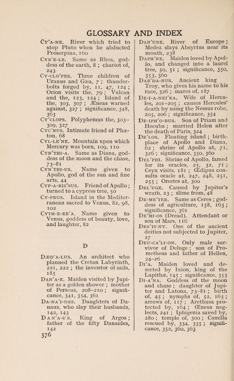 Cy'a-ne. River which tried to stop Pluto when he abducted Proserpina, 160 Cyb'e-le. Same as Rhea, god¬ dess of the earth, 8 ; chariot of, 243 Cy-clo'pes. Three children of Uranus and Gaea, 7 ; thunder¬ bolts forged by, 11, 47, 124; Orion visits the, 79 ; Vulcan and the, 123, 124 ; Island of the, 303, 307 ; TEneas warned against, 327 ; significance, 348, 363 Cy'clops. Polyphemus the, 303- 309, 327 Cyc'nus. Intimate friend of Phae¬ ton, 68 Cyl-le'ne. Mountain upon which Mercury was born, 109, no Cyn'thi-a. Same as Diana, god¬ dess of the moon and the chase, 73-8i Cyn'thi-us. Name given to Apollo, god of the sun and fine arts, 44 Cyp-a-ris'sus. Friend of Apollo ; turned to a cypress tree, 50 Cy-prus. Island in the Mediter¬ ranean sacred to Venus, 82, 98, 102 Cyth-e-re'a. Name given to Venus, goddess of beauty, love, and laughter, 82 D D.ed'a-lus. An architect who planned the Cretan Labyrinth, 221, 222 ; the inventor of sails, 185 Dan'a-e. Maiden visited by Jupi¬ ter as a golden shower ; mother of Perseus, 208-210 ; signifi¬ cance, 341, 354, 361 Da-na'i-des. Daughters of Da- naus, who slay their husbands, 142, 143 D an'a-us. King of Argos; father of the fifty Danaides, 142 376 Dan'ube. River of Europe ; Medea slays Absyrtus near its mouth, 238 Daph'ne. Maiden loved by Apol¬ lo, and changed into a laurel tree, 50, 51 ; significance, 350, 353.36o Dar'da-nus. Ancient king Troy, who gives his name to his race, 326 ; mares of, 187 De-i-a-nei'ra. Wife of Hercu¬ les, 201-205 ; causes Hercules’ death by using the Nessus robe, 205, 206 ; significance, 354 De-iph'o-bus. Son of Priam and Hecuba ; married Helen after the death of Paris, 324 De'los. Floating island ; birth¬ place of Apollo and Diana, 62; shrine of Apollo at, 71, 326 ; significance, 350, 360 Del'phi. Shrine of Apollo, famed for its oracles, 25, 32, 71 ; Ceyx visits, 181 ; CEdipus con¬ sults oracle at, 247, 248, 251, 255 ; Orestes at, 300 Del'uge. Caused by Jupiter’s wrath, 23 ; slime from, 48 De-me'ter. Same as Ceres ; god¬ dess of agriculture, 158, 163 ; significance, 361 De'mi-os (Dread). Attendant or son of Mars, 116 Des'ti-ny. One of the ancient deities not subjected to Jupiter, 27 Deu-ca'li-on. Only male sur¬ vivor of Deluge ; son of Pro¬ metheus and father of Hellen, 24-26 Di'a. Maiden loved and de¬ serted by Ixion, king of the Lapithas, 145 ; significance, 353 Di-a'na. Goddess of the moon and chase ; daughter of Jupi¬ ter and Latona, 73-81 ; birth of, 45 ; nymphs of, 52, 163 ; arrows of, 117 ; Arethusa pro¬ tected by, 164 ; CEneus neg¬ lects, 241 ; Iphigenia saved by, 280 ; temple of, 300 ; Camilla rescued by, 334, 335 ; signifi¬ cance, 352, 360, 363