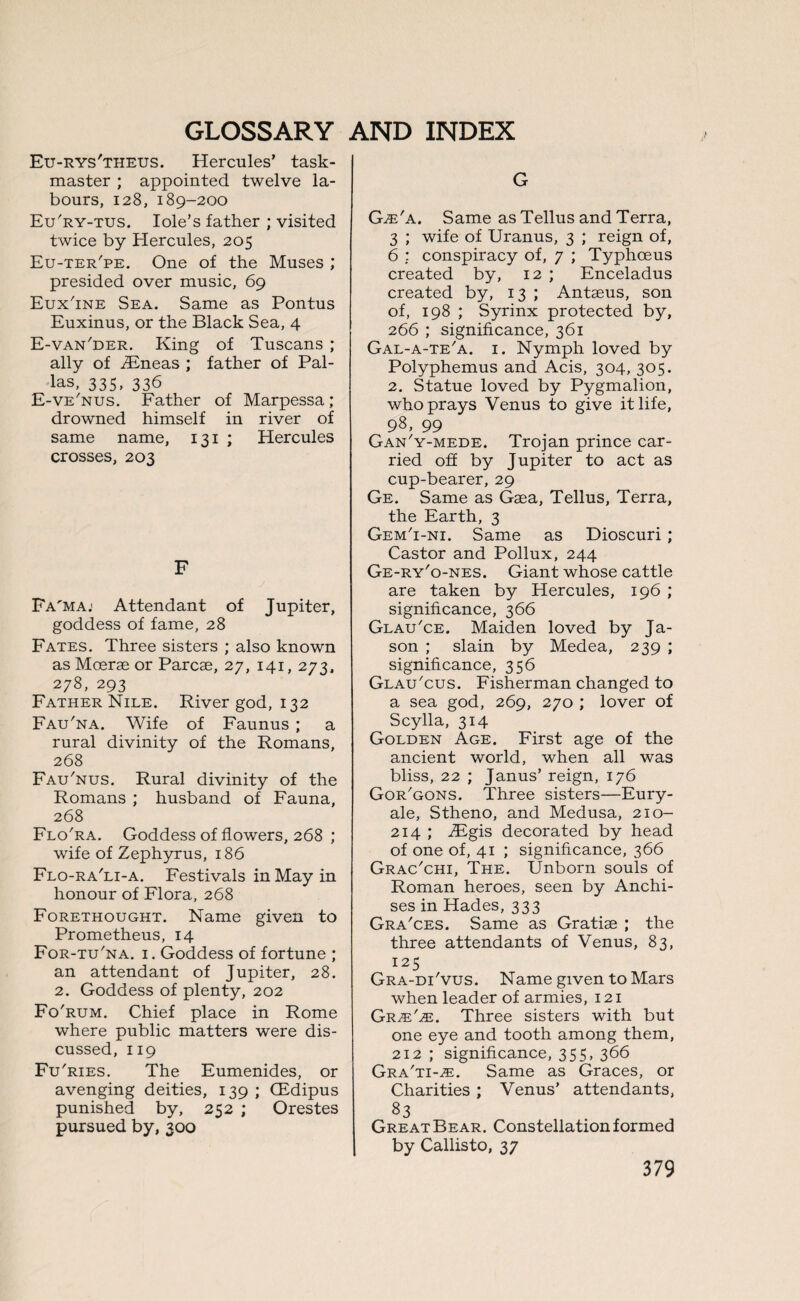 Eu-rys'theus. Hercules’ task¬ master ; appointed twelve la¬ bours, 128, 189-200 Eu'ry-tus. Iole’s father ; visited twice by Hercules, 205 Eu-ter'pe. One of the Muses ; presided over music, 69 Eux'ine Sea. Same as Pontus Euxinus, or the Black Sea, 4 E-van'der. King of Tuscans ; ally of iEneas ; father of Pal¬ las, 335, 336 E-ve'nus. Father of Marpessa; drowned himself in river of same name, 131 ; Hercules crosses, 203 F Fa'maj Attendant of Jupiter, goddess of fame, 28 Fates. Three sisters ; also known asMoerae or Parcae, 27, 141, 273, 278, 293 Father Nile. River god, 132 Fau'na. Wife of Faunus ; a rural divinity of the Romans, 268 Fau'nus. Rural divinity of the Romans ; husband of Fauna, 268 Flo'ra. Goddess of flowers, 268 ; wife of Zephyrus, 186 Flo-ra'li-a. Festivals in May in honour of Flora, 268 Forethought. Name given to Prometheus, 14 For-tu'na. 1. Goddess of fortune ; an attendant of Jupiter, 28. 2. Goddess of plenty, 202 Fo'rum. Chief place in Rome where public matters were dis¬ cussed, 119 Fu'ries. The Eumenides, or avenging deities, 139 ; CEdipus punished by, 252 ; Orestes pursued by, 300 G G.e'a. Same as Tellus and Terra, 3 ; wife of Uranus, 3 ; reign of, 6 ; conspiracy of, 7 ; Typhceus created by, 12 ; Enceladus created by, 13 ; Antaeus, son of, 198 ; Syrinx protected by, 266 ; significance, 361 Gal-a-te'a. 1. Nymph loved by Polyphemus and Acis, 304, 305. 2. Statue loved by Pygmalion, who prays Venus to give it life, 98, 99 Gan'y-mede. Trojan prince car¬ ried off by Jupiter to act as cup-bearer, 29 Ge. Same as Gaea, Tellus, Terra, the Earth, 3 Gem'i-ni. Same as Dioscuri ; Castor and Pollux, 244 Ge-ry'o-nes. Giant whose cattle are taken by Hercules, 196 ; significance, 366 Glau'ce. Maiden loved by Ja¬ son ; slain by Medea, 239 ; significance, 356 Glau'cus. Fisherman changed to a sea god, 269, 270 ; lover of Scylla, 314 Golden Age. First age of the ancient world, when all was bliss, 22 ; Janus’ reign, 176 Gor'gons. Three sisters—Eury- ale, Stheno, and Medusa, 210- 214 ; EEgis decorated by head of one of, 41 ; significance, 366 Grac'chi, The. Unborn souls of Roman heroes, seen by Anchi- ses in Hades, 333 Gra'ces. Same as Gratise ; the three attendants of Venus, 83, 125 Gra-di'vus. Name given to Mars when leader of armies, 121 Grje'je. Three sisters with but one eye and tooth among them, 212 ; significance, 355, 366 Gra'ti-^e. Same as Graces, or Charities ; Venus’ attendants, 83 Great Bear. Constellation formed by Callisto, 37