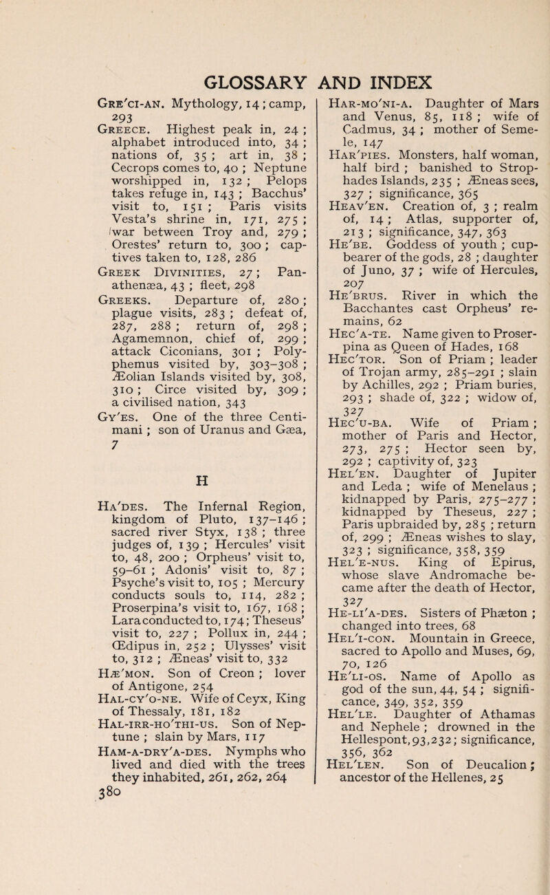 Gre'ci-an. Mythology, 14 ; camp, 293 Greece. Highest peak in, 24 ; alphabet introduced into, 34 ; nations of, 35; art in, 38 ; Cecrops comes to, 40 ; Neptune worshipped in, 132; Pelops takes refuge in, 143 ; Bacchus’ visit to, 151 ; Paris visits Vesta’s shrine in, 171, 275 ; /war between Troy and, 279 ; Orestes’ return to, 300 ; cap¬ tives taken to, 128, 286 Greek Divinities, 27; Pan- athenaea, 43 ; fleet, 298 Greeks. Departure of, 280; plague visits, 283 ; defeat of, 287, 288 ; return of, 298 ; Agamemnon, chief of, 299 ; attack Ciconians, 301 ; Poly¬ phemus visited by, 303-308 ; Eolian Islands visited by, 308, 310 ; Circe visited by, 309 ; a civilised nation, 343 Gy'es. One of the three Centi- mani ; son of Uranus and Gaea, 7 H Ha'des. The Infernal Region, kingdom of Pluto, 137-146; sacred river Styx, 138 ; three judges of, 139 ; Hercules’ visit to, 48, 200 ; Orpheus’ visit to, 59-61 ; Adonis’ visit to, 87 ; Psyche’s visit to, 105 ; Mercury conducts souls to, 114, 282; Proserpina’s visit to, 167, 168 ; Lara conducted to, 174; Theseus’ visit to, 227 ; Pollux in, 244 ; CEdipus in, 252 ; Ulysses’ visit to, 312 ; Eneas’ visit to, 332 H^e'mon. Son of Creon ; lover of Antigone, 254 Hal-cy'o-ne. Wife of Ceyx, King of Thessaly, 181, 182 Hal-irr-ho'thi-us. Son of Nep¬ tune ; slain by Mars, 117 Ham-a-dry'a-des. Nymphs who lived and died with the trees they inhabited, 261, 262, 264 380 Har-mo'ni-a. Daughter of Mars and Venus, 85, 118; wife of Cadmus, 34 ; mother of Seme- le, 147 Har'pies. Monsters, half woman, half bird ; banished to Strop- hades Islands, 235 ; .Eneas sees, 327 ; significance, 365 Heav'en. Creation of, 3 ; realm of, 14 ; Atlas, supporter of, 213 ; significance, 347. 363 He'be. Goddess of youth ; cup¬ bearer of the gods, 28 ; daughter of Juno, 37 ; wife of Hercules, 207 He'brus. River in which the Bacchantes cast Orpheus’ re¬ mains, 62 Hec'a-te. Name given to Proser¬ pina as Queen of Hades, 168 Hec'tor. Son of Priam ; leader of Trojan army, 285-291 ; slain by Achilles, 292 ; Priam buries, 293 ; shade of, 322 ; widow of, 327 Hec'u-ba. Wife of Priam ; mother of Paris and Hector, 273, 275 ; Hector seen by, 292 ; captivity of, 323 Hel'en. Daughter of Jupiter and Leda ; wife of Menelaus ; kidnapped by Paris, 275-277 ; kidnapped by Theseus, 227 ; Paris upbraided by, 285 ; return of, 299 ; Eneas wishes to slay, 323 ; significance, 358, 359 Hel'e-nus. King of Epirus, whose slave Andromache be¬ came after the death of Hector, 327 He-li'a-des. Sisters of Phaeton ; changed into trees, 68 Hel'i-con. Mountain in Greece, sacred to Apollo and Muses, 69, 70, 126 He'li-os. Name of Apollo as god of the sun, 44, 54 ; signifi¬ cance, 349, 352, 359 Hel'le. Daughter of Athamas and Nephele ; drowned in the Hellespont,93,232; significance, 356, 362 Hel'len. Son of Deucalion; ancestor of the Hellenes, 25