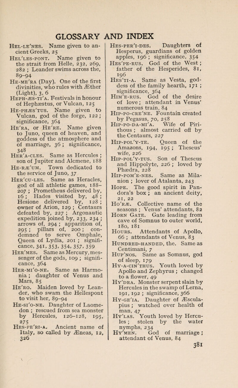 Hel-le'nes. Name given to an¬ cient Greeks, 25 Hel'les-pont. Name given to the strait from Helle, 232, 269, 282 ; Leander swims across the, 89-94 He-me'ra (Day). One of the first divinities, who rules with TEther (Light), 3, 6 Heph-^es-ti'a. Festivals in honour of Hephaestus, or Vulcan, 125 He-phzes'tus. Name given to Vulcan, god of the forge, 122; significance, 364 He'ra, or He're. Name given to Juno, queen of heaven, and goddess of the atmosphere and of marriage, 36 ; significance, 348 Her'a-cles. Same as Hercules ; son of Jupiter and Alcmene, 188 He-r^'um. Town dedicated to the service of Juno, 37 Her'cu-les. Same as Heracles, god of all athletic games, 188- 207 ; Prometheus delivered by, 16 ; Hades visited by, 48 ; Hesione delivered by, 128 ; owner of Arion, 129 ; Centaurs defeated by, 227 ; Argonautic expedition joined by, 233, 234 ; arrows of, 294 ; apparition of, 295 ; pillars of, 200 ; con¬ demned to serve Omphale, Queen of Lydia, 201 ; signifi¬ cance, 341, 353. 354. 357. 359 Her'mes. Same as Mercury, mes¬ senger of the gods, 109 ; signifi¬ cance, 364 Her-mi'o-ne. Same as Harmo- nia; daughter of Venus and Mars, 85 He'ro. Maiden loved by Lean¬ der, who swam the Hellespont to visit her, 89-94 He-si'o-ne. Daughter of Laome- don ; rescued from sea monster by Hercules, 126-128, 195, 275 Hes-pe'ri-a. Ancient name of Italy, so called by iEneas, 12, 326 Hes-per'i-des. Daughters of Hesperus, guardians of golden apples, 196 ; significance, 354 Hes'pe-rus. God of the West ; father of the Hesperides, 81, 196 Hes'ti-a. Same as Vesta, god¬ dess of the family hearth, 171 ; significance, 364 Him'e-rus. God of the desire of love; attendant in Venus’ numerous train, 84 Hip-po-cre'ne. Fountain created by Pegasus, 70, 258 Hip-po-da-mi'a. Wife of Piri- thous ; almost carried off by the Centaurs, 227 Hip-pol'y-te. Queen of the Amazons, 194, 195 ; Theseus' wife, 226 Hip-pol'y-tus. Son of Theseus and Hippolyte, 226 ; loved by Phaedra, 228 Hip-pom'e-nes. Same as Mila- nion ; lover of Atalanta, 243 Hope. The good spirit in Pan¬ dora’s box ; an ancient deity, 21, 22 Ho'r^e. Collective name of the seasons ; Venus’ attendants, 82 Horn Gate. Gate leading from cave of Somnus to outer world, 180, 181 Hours. Attendants of Apollo, 66 ; attendants of Venus, 83 Hundred-handed, the. Same as Centimani, 7 Hup'nos. Same as Somnus, god of sleep, 179 Hy-a-cin'thus. Youth loved by Apollo and Zephyrus ; changed to a flower, 49 Hy'dra. Monster serpent slain by Hercules in the swamp of Lerna, 191, 192 ; significance, 366 Hy-ge'ia. Daughter of iFscula- pius ; watched over health of man, 47 Hy'las. Youth loved by Hercu¬ les ; stolen by the water nymphs, 234 Hy'men. God of marriage ; attendant of Venus, 84