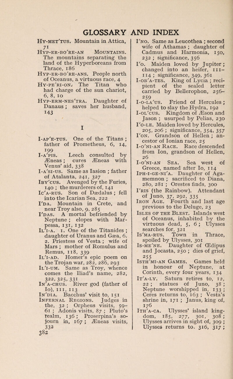 Hy-met'tus. Mountain in Attica, 7i Hyp-er-bo're-an Mountains. The mountains separating the land of the Hyperboreans from Thrace, 186 Hyp-er-bo're-ans. People north of Oceanus, a virtuous race, 4 Hy-pe'ri-on.' The Titan who had charge of the sun chariot, 6, 8, 10 Hyp-erm-nes'tra. Daughter of Danaus ; saves her husband, 143 I I-ap'e-tus. One of the Titans ; father of Prometheus, 6, 14, 199 I-a'pis. Leech consulted by TEneas ; cures iEneas with Venus’ aid, 338 I-a'si-us. Same as Iasion ; father of Atalanta, 241, 327 Iby'cus. Avenged by the Furies, 140; the murderers of, 141 Ic'a-rus. Son of Daedalus ; fell into the Icarian Sea, 222 I'da. Mountain in Crete, and near Troy also, 9, 285 I'das. A mortal befriended by Neptune ; elopes with Mar- pessa, 131, 132 Ii/i-a. 1. One of the Titanides ; daughter of Uranus and Gaea, 6. 2. Priestess of Vesta ; wife of Mars ; mother of Romulus and Remus, 118, 339 Il'i-ad. Homer’s epic poem on the Trojan war, 282, 286, 293 Il'i -um. Same as Troy, whence comes the Iliad’s name, 282, 322, 325, 331 In'a-chus. River god (father of Io), hi, 113 In'dia. Bacchus’ visit to, 151 Infernal Regions. Judges in the, 32 ; Orpheus visits, 59- 61 ; Adonis visits, 87 ; Pluto’s realm, 136 ; Proserpina’s so¬ journ in, 167 ; jRneas visits, 332 382 I'no. Same as Leucothea ; second wife of Athamas ; daughter of Cadmus and Harmonia, 150, 232 ; significance, 356 I'o. Maiden loved by Jupiter ; changed into an heifer, m- 114 ; significance, 349, 361 I-ob'a-tes. King of Lycia ; reci¬ pient of the sealed letter carried by Bellerophon, 256- 259 I-o-la'us. Friend of Hercules ; helped to slay the Hydra, 192 I-ol'cus. Kingdom of TEson and Jason ; usurped by Pelias, 230 I'o-le. Maiden loved by Hercules, 205, 206 ; significance, 354, 357 I'on. Grandson of Hellen ; an¬ cestor of Ionian race, 25 I-o'ni-an Race. Race descended from Ion, grandson of Hellen, 26 I-o'ni-an Sea. Sea west of Greece, named after Io, 114 Iph-i-ge-ni'a. Daughter of Aga¬ memnon ; sacrificed to Diana, 280, 281 ; Orestes finds, 300 I'ris (the Rainbow). Attendant of Juno, 37, 292, 335 Iron Age. Fourth and last age previous to the Deluge, 23 Isles of the Blest. Islands west of Oceanus, inhabited by the virtuous dead, 5, 6 ; Ulysses searches for, 321 Is'ma-rus. Town in Thrace, spoiled by Ulysses, 301 Is-me'ne. Daughter of CEdipus and Jocasta, 250 ; dies of grief, 255 Isth'mi-an Games. Games held in honour of Neptune, at Corinth, every four years, 134 It'a-ly. Saturn retires to, 12, 22 ; statues of Juno, 38 ; Neptune worshipped in, 133 ; Ceres returns to, 163 ; Vesta’s shrine in, 171 ; Janus, king of, 176 Ith'a-ca. Ulysses’ island king¬ dom, 185, 277, 301, 308 ; Ulysses arrives in sight of, 309 ; Ulysses returns to. 316, 317 ;