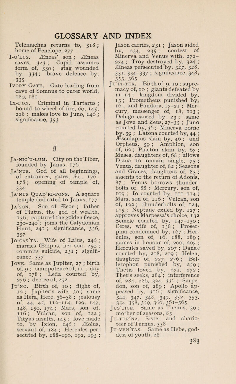 Telemachus returns to, 318 ; home of Penelope, 277 I-u'lus. EEneas’ son ; iEneas saves, 323 ; Cupid assumes form of, 330 ; stag wounded by, 334; brave defence by, 335 Ivory Gate. Gate leading from cave of Somnus to outer world, 180, 181 Ix-i'on. Criminal in Tartarus ; bound to wheel of fire, 60, 145, 228 ; makes love to Juno, 146 ; significance, 353 J Ja-nic'u-lum. City on the Tiber, founded by Janus, 176 Ja'nus. God of all beginnings, of entrances, gates, &c., 176- 178 ; opening of temple of, 334 Ja'nus Quad'ri-fons. A square temple dedicated to Janus, 177 Ja'son. Son of iEson ; father of Plutus, the god of wealth, 136 ; captured the golden fleece, 230-240 ; joins the Calydonian Hunt, 241 ; significance, 356, 357 Jo-cas'ta. Wife of Laius, 246 ; marries GEdipus, her son, 250 ; commits suicide, 251 ; signifi¬ cance, 357 Jove. Same as Jupiter, 27 ; birth of, 9 ; omnipotence of, 11 ; day of, 178 ; Leda courted by, 276 ; decree of, 292 Ju'no. Birth of, 10 ; flight of, 12 ; Jupiter’s wife, 30 ; same as Hera, Here, 36-38 ; jealousy of, 44, 45, 112-114, 129, 147, 148, 150, 174; Mars, son of, 116; Vulcan, son of, 122; Tityus insults, 145 ; love made to, by Ixion, 146 ; TEolus, servant of, 184 ; Hercules per¬ secuted by, 188-190, 192, 195 ; Jason carries, 231 ; Jason aided by, 234, 235 ; contest of Minerva and Venus with, 272- 274 ; Troy destroyed by, 324 ; TEneas persecuted by, 327, 328, 33C 334-337 l significance, 348, 353’ 365 Ju'pi-ter. Birth of, 9, 10 ; supre¬ macy of, 10 ; giants defeated by 11-14; kingdom divided by, 13 ; Prometheus punished by, 16 ; and Pandora, 17-21 ; Mer¬ cury, messenger of, 18, 113 ; Deluge caused by, 23 ; same as Jove and Zeus, 27-35 Juno courted by, 36 ; Minerva borne by, 39 ; Latona courted by, 44 ; ZEsculapius slain by, 46 ; and Orpheus, 59 ; Amphion, son of, 62 ; Phaeton slain by, 67 ; Muses, daughters of, 68 ; allows Diana to remain single, 75 ; Venus, daughter of, 82 ; Seasons and Graces, daughters of, 83 ; assents to the return of Adonis, 87 ; Venus borrows thunder¬ bolts of, 88 ; Mercury, son of, 109 ; Io courted by, m-114 ; Mars, son of, 116 ; Vulcan, son of, 122 ; thunderbolts of, 124, 145 ; Neptune exiled by, 127 ; approves Marpessa’s choice, 132 Semele courted by, 147-150; Ceres, wife of, 158; Proser¬ pina condemned by, 167 ; Her¬ cules, son of, 16, 188, 189 ; games in honour of, 200, 207 ; Hercules saved by, 207 ; Danae courted by, 208, 209 ; Helen, daughter of, 227, 276 ; Bel- lerophon punished by, 259 ; Thetis loved by, 271, 272 ; Thetis seeks, 284 ; interference of, 284, 286, 324, 336 ; Sarpe- don, son of, 289 ; Apollo ap¬ peased by, 316; significance, 344- 347- 348, 349- 352, 353, 354, 358, 359, 360, 361-365 Jus'tice. Same as Themis, 30 ; mother of seasons, 83 Ju-tur'na. Sister and chario¬ teer of Turnus, 338 Ju-ven'tas. Same as Hebe, god¬ dess of youth, 28