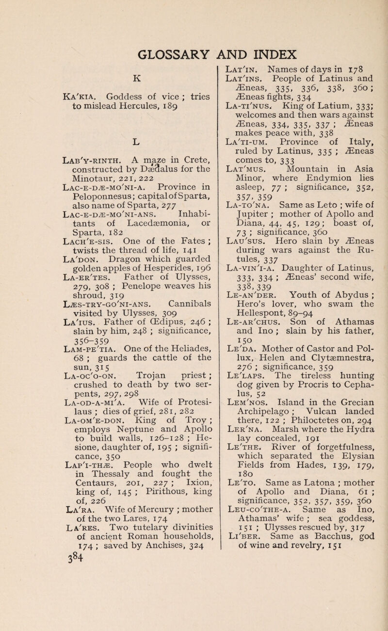K Ka'kia. Goddess of vice ; tries to mislead Hercules, 189 L Lab'y-rinth. A maze in Crete, constructed by Daedalus for the Minotaur, 221, 222 Lac-e-d-e-mo'ni-a. Province in Peloponnesus; capital of Sparta, also name of Sparta, 277 Lac-e-dze-mo'ni-ans. Inhabi¬ tants of Lacedasmonia, or Sparta, 182 Lach'e-sis. One of the Fates ; twists the thread of life, 141 La'don. Dragon which guarded golden apples of Hesperides, 196 La-er'tes. Father of Ulysses, 279, 308 ; Penelope weaves his shroud, 319 LwES-try-go'ni-ans. Cannibals visited by Ulysses, 309 La'ius. Father of (Edipus, 246 ; slain by him, 248 ; significance, 356-359 Lam-pe'tia. One of the Heliades, 68 ; guards the cattle of the sun,315 La-oc'o-on. Trojan priest ; crushed to death by two ser¬ pents, 297, 298 La-od-a-mi'a. Wife of Protesi- laus ; dies of grief, 281, 282 La-om'e-don. King of Troy ; employs Neptune and Apollo to build walls, 126-128 ; He- sione, daughter of, 195 ; signifi¬ cance, 350 Lap'i-thje. People who dwelt in Thessaly and fought the Centaurs, 201, 227 ; Ixion, king of, 145 ; Pirithous, king of, 226 La'ra. Wife of Mercury ; mother of the two Lares, 174 La'res. Two tutelary divinities of ancient Roman households, 174 ; saved by Anchises, 324 384 Lat'in. Names of days in 178 Lat'ins. People of Latinus and Eneas, 335, 336, 338, 360; Eneas fights, 334 La-tFnus. King of Latium, 333; welcomes and then wars against Eneas, 334, 335, 337 ; Eneas makes peace with, 338 La'ti-um. Province of Italy, ruled by Latinus, 335 ; Eneas comes to, 333 Lat'mus. Mountain in Asia Minor, where Endymion lies asleep, 77 ; significance, 352, 357. 359 La-to'na. Same as Leto ; wife of Jupiter ; mother of Apollo and Diana, 44, 45, 129; boast of, 73 ; significance, 360 Lau'sus. Hero slain by Eneas during wars against the Ru¬ bles, 337 La-vin'i-a. Daughter of Latinus, 333. 334 I -Eneas’ second wife, 338,339 Le-an'der. Youth of Abydus ; Hero’s lover, who swam the Hellespont, 89-94 Le-ar'chus. Son of Athamas and Ino ; slain by his father, 150 Le'da. Mother of Castor and Pol¬ lux, Helen and Clytaemnestra, 276 ; significance, 359 Le'laps. The tireless hunting dog given by Procris to Cepha- lus, 52 Lem'nos. Island in the Grecian Archipelago ; Vulcan landed there, 122 ; Philoctetes on, 294 Ler'na. Marsh where the Hydra lay concealed, 191 Le'the. River of forgetfulness, which separated the Elysian Fields from Hades, 139, 179, 180 Le'to. Same as Latona ; mother of Apollo and Diana, 61 ; significance, 352, 357, 359, 360 Leu-co’the-a. Same as Ino, Athamas’ wife ; sea goddess, 151 ; Ulysses rescued by, 317 Li'ber. Same as Bacchus, god of wine and revelry, 151