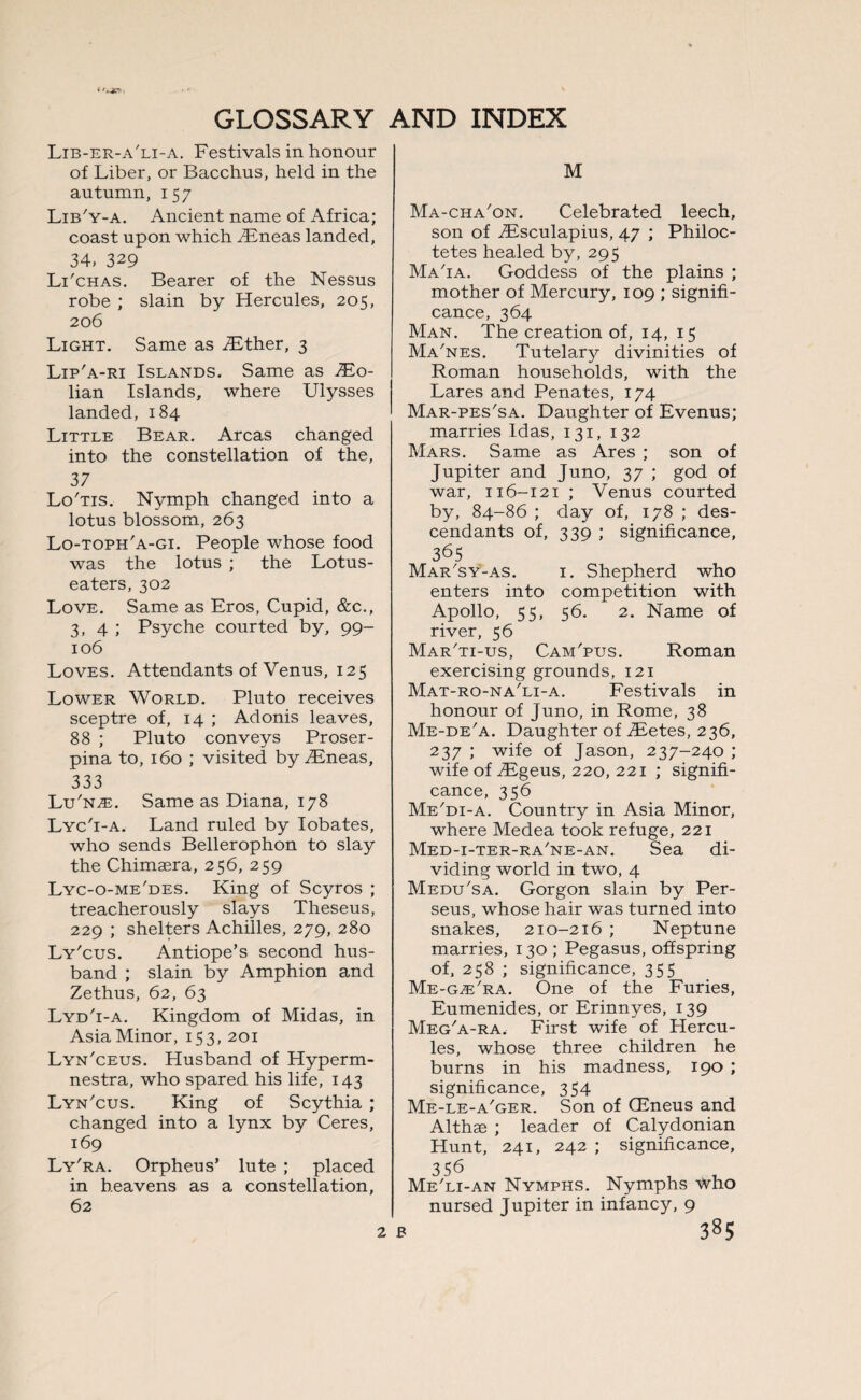 Lib-er-a'li-a. Festivals in honour of Liber, or Bacchus, held in the autumn, 157 Lib'y-a. Ancient name of Africa; coast upon which TEneas landed, 34, 329 Li'chas. Bearer of the Nessus robe ; slain by Hercules, 205, 206 Light. Same as TEther, 3 Lip'a-ri Islands. Same as TEo- lian Islands, where Ulysses landed, 184 Little Bear. Areas changed into the constellation of the, 37 Lo'tis. Nymph changed into a lotus blossom, 263 Lo-toph'a-gi. People whose food was the lotus ; the Lotus- eaters, 302 Love. Same as Eros, Cupid, &c., 3, 4 ; Psyche courted by, 99- 106 Loves. Attendants of Venus, 125 Lower World. Pluto receives sceptre of, 14 ; Adonis leaves, 88 ; Pluto conveys Proser¬ pina to, 160 ; visited by TEneas, 333 Lu'n^e. Same as Diana, 178 Lyc'i-a. Land ruled by Iobates, who sends Bellerophon to slay the Chimaera, 256, 259 Lyc-o-me'des. King of Scyros ; treacherously slays Theseus, 229 ; shelters Achilles, 279, 280 Ly'cus. Antiope’s second hus¬ band ; slain by Amphion and Zethus, 62, 63 Lyd'i-a. Kingdom of Midas, in Asia Minor, 153, 201 Lyn'ceus. Husband of Hyperm- nestra, who spared his life, 143 Lyn'cus. King of Scythia ; changed into a lynx by Ceres, 169 Ly'ra. Orpheus’ lute ; placed in heavens as a constellation, 62 M Ma-cha'on. Celebrated leech, son of TEsculapius, 47 ; Philoc- tetes healed by, 295 Ma'ia. Goddess of the plains ; mother of Mercury, 109 ; signifi¬ cance, 364 Man. The creation of, 14, 15 Ma'nes. Tutelary divinities of Roman households, with the Lares and Penates, 174 Mar-pes'sa. Daughter of Evenus; marries Idas, 131, 132 Mars. Same as Ares ; son of Jupiter and Juno, 37 ; god of war, 116-121 ; Venus courted by, 84-86 ; day of, 178 ; des¬ cendants of, 339 ; significance, 365 Mar'sy-as. 1. Shepherd who enters into competition with Apollo, 55, 56. 2. Name of river, 56 Mar'ti-us, Cam'pus. Roman exercising grounds, 121 Mat-ro-na'li-a. Festivals in honour of Juno, in Rome, 38 Me-de'a. Daughter of TEetes, 236, 237 ; wife of Jason, 237-240 ; wife of TEgeus, 220, 221 ; signifi¬ cance, 356 Me'di-a. Country in Asia Minor, where Medea took refuge, 221 Med-i-ter-ra'ne-an. Sea di¬ viding world in two, 4 Medu'sa. Gorgon slain by Per¬ seus, whose hair was turned into snakes, 210-216 ; Neptune marries, 130 ; Pegasus, offspring of, 258 ; significance, 355 Me-g^Fra. One of the Furies, Eumenides, or Erinnyes, 139 Meg'a-ra. First wife of Hercu¬ les, whose three children he burns in his madness, 190 ; significance, 354 Me-le-a'ger. Son of (Eneus and Althae ; leader of Calydonian Hunt, 241, 242 ; significance, 356 Me'li-an Nymphs. Nymphs who nursed Jupiter in infancy, 9