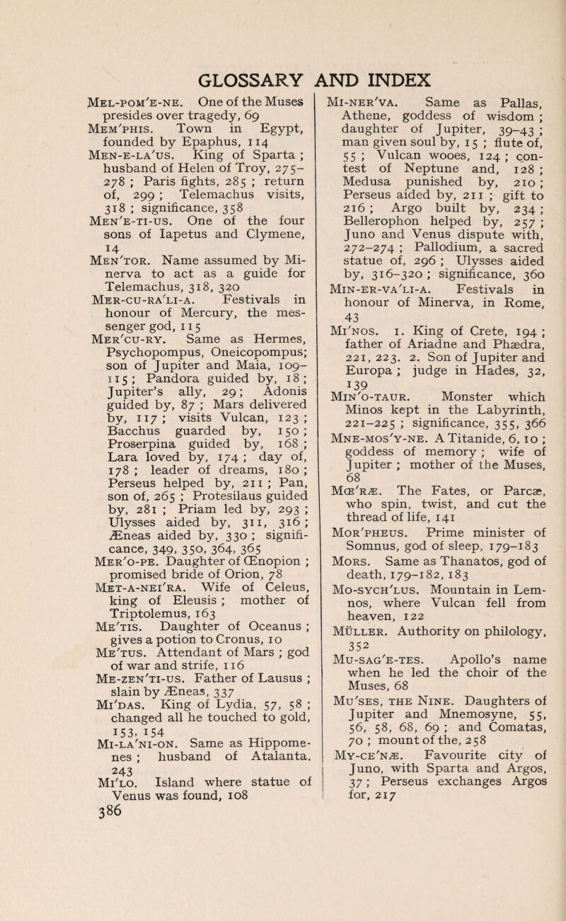 Mel-pom'e-ne. One of the Muses presides over tragedy, 69 Mem'phis. Town in Egypt, founded by Epaphus, 114 Men-e-la'us. King of Sparta ; husband of Helen of Troy, 275- 278 ; Paris fights, 285 ; return of, 299 ; Telemachus visits, 318 ; significance, 358 Men'e-ti-us. One of the four sons of Iapetus and Clymene, 14 Men'tor. Name assumed by Mi¬ nerva to act as a guide for Telemachus, 318, 320 Mer-cu-ra'li-a. Festivals in honour of Mercury, the mes¬ senger god, 115 Mer'cu-ry. Same as Hermes, Psychopompus, Oneicopompus; son of Jupiter and Maia, 109- 115 ; Pandora guided by, 18; Jupiter’s ally, 29; Adonis guided by, 87 ; Mars delivered by, 117; visits Vulcan, 123; Bacchus guarded by, 150 ; Proserpina guided by, 168 ; Lara loved by, 174 ; day of, 178; leader of dreams, 180; Perseus helped by, 211; Pan, son of, 265 ; Protesilaus guided by, 281 ; Priam led by, 293 ; Ulysses aided by, 311, 316; iEneas aided by, 330 ; signifi¬ cance, 349, 350, 364, 365 Mer'o-pe. Daughter of (Enopion ; promised bride of Orion, 78 Met-a-neTra. Wife of Celeus, king of Eleusis ; mother of Triptolemus, 163 Me'tis. Daughter of Oceanus ; gives a potion to Cronus, 10 Me'tus. Attendant of Mars ; god of war and strife, 116 Me-zen'ti-us. Father of Lausus ; slain by iEneas, 337 Mi'das. King of Lydia, 57, 58 ; changed all he touched to gold, 153. 154 Mi-la'ni-on. Same as Hippome- nes ; husband of Atalanta. 243 Mi'lo. Island where statue of Venus was found, 108 386 Mi-ner'va. Same as Pallas, Athene, goddess of wisdom ; daughter of Jupiter, 39-43 ; man given soul by, 15 ; flute of, 55 ; Vulcan wooes, 124 ; con¬ test of Neptune and, 128 ; Medusa punished by, 210 ; Perseus aided by, 211 ; gift to 216 ; Argo built by, 234 ; Bellerophon helped by, 257 ; Juno and Venus dispute with, 272-274 ; Pallodium, a sacred statue of, 296 ; Ulysses aided by, 316-320 ; significance, 360 Min-er-va'li-a. Festivals in honour of Minerva, in Rome, 43 Mi'nos. i. King of Crete, 194 ; father of Ariadne and Phasdra, 221,223. 2. Son of Jupiter and Europa ; judge in Hades, 32, 139 Min'o-taur. Monster which Minos kept in the Labyrinth, 221-225 5 significance, 355, 366 Mne-mos'y-ne. ATitanide, 6, 10 ; goddess of memory ; wife of Jupiter ; mother of the Muses, 68 Mce^ze. The Fates, or Parcae, who spin, twist, and cut the thread of life, 141 Mor'pheus. Prime minister of Somnus, god of sleep, 179-183 Mors. Same as Thanatos, god of death, 179-182, 183 Mo-sych'lus. Mountain in Lem¬ nos, where Vulcan fell from heaven, 122 Muller. Authority on philology, 352 Mu-sag'e-tes. Apollo’s name when he led the choir of the Muses, 68 Mu'ses, the Nine. Daughters of Jupiter and Mnemosyne, 55, 56, 58, 68, 69 ; and Comatas, 70 ; mount of the, 258 My-ce'n^e. Favourite city of Juno, with Sparta and Argos, 37; Perseus exchanges Argos for, 217