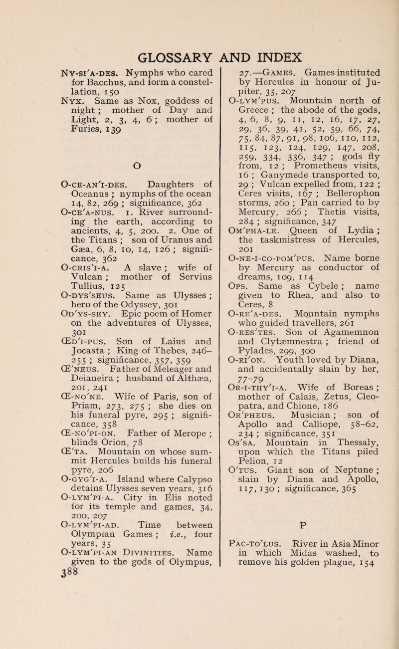 Ny-si'a-des. Nymphs who cared for Bacchus, and form a constel¬ lation, 150 Nyx. Same as Nox, goddess of night ; mother of Day and Light, 2, 3, 4, 6 ; mother of Furies, 139 O O-ce-an'i-des. Daughters of Oceanus ; nymphs of the ocean 14, 82, 269 ; significance, 362 O-ce'a-nus. 1. River surround¬ ing the earth, according to ancients, 4, 5, 200. 2. One of the Titans ; son of Uranus and Gaea, 6, 8, 10, 14, 126 ; signifi¬ cance, 362 O-cris'i-a, A slave ; wife of Vulcan ; mother of Servius Tullius, 125 O-dys'seus. Same as Ulysses ; hero of the Odyssey, 301 Od'ys-sey. Epic poem of Homer on the adventures of Ulysses, 301 (Ed'i-pus. Son of Laius and Jocasta ; King of Thebes, 246- 255 ; significance, 357, 359 (E'neus. Father of Meleager and Deianeira ; husband of Althaea, 201, 241 CE-no'ne. Wife of Paris, son of Priam, 273, 275 ; she dies on his funeral pyre, 295 ; signifi¬ cance, 358 CE-no'pi-on. Father of Merope ; blinds Orion, 78 (E'ta. Mountain on whose sum¬ mit Hercules builds his funeral pyre, 206 O-gyg'i-a. Island where Calypso detains Ulysses seven years, 316 O-lym'pi-a. City in Elis noted for its temple and games, 34, 200, 207 O-lym'pi-ad. Time between Olympian Games ; i.e., four years, 35 O-lym'pi-an Divinities. Name given to the gods of Olympus, 27.—Games. Games instituted by Hercules in honour of Ju¬ piter, 35, 207 O-lym'pus. Mountain north of Greece ; the abode of the gods, 4, 6, 8, 9, 11, 12, 16, 17, 27, 29. 36, 39. 4U 52, 59. 66, 74, 75. 84, 87, 9U 98, 106, no, 112, 115, 123, 124, 129, 147. 208, 259, 334, 336, 347 ; gods fly from, 12 ; Prometheus visits, 16 ; Ganymede transported to, 29 ; Vulcan expelled from, 122 ; Ceres visits, 167 ; Bellerophon storms, 260 ; Pan carried to by Mercury, 266 ; Thetis visits, 284 ; significance, 347 Om'pha-le. Queen of Lydia ; the taskmistress of Hercules, 201 O-ne-i-co-pom'pus. Name borne by Mercury as conductor of dreams, 109, 114 Ops. Same as Cybele ; name given to Rhea, and also to Ceres, 8 O-re'a-des. Mountain nymphs who guided travellers, 261 O-res'tes. Son of Agamemnon and Clytsemnestra ; friend of Pylades, 299, 300 O-ri'on. Youth loved by Diana, and accidentally slain by her, 77-79 Or-i-thy'i-a. Wife of Boreas ; mother of Calais, Zetus, Cleo¬ patra, and Chione, 186 Or'pheus. Musician ; son of Apollo and Calliope, 58-62, 234 ; significance, 351 Os'sa. Mountain in Thessaly, upon which the Titans piled Pelion, 12 O'tus. Giant son of Neptune ; slain by Diana and Apollo, 117,130; significance, 365 P Pac-to'lus. River in Asia Minor in which Midas washed, to remove his golden plague, 154