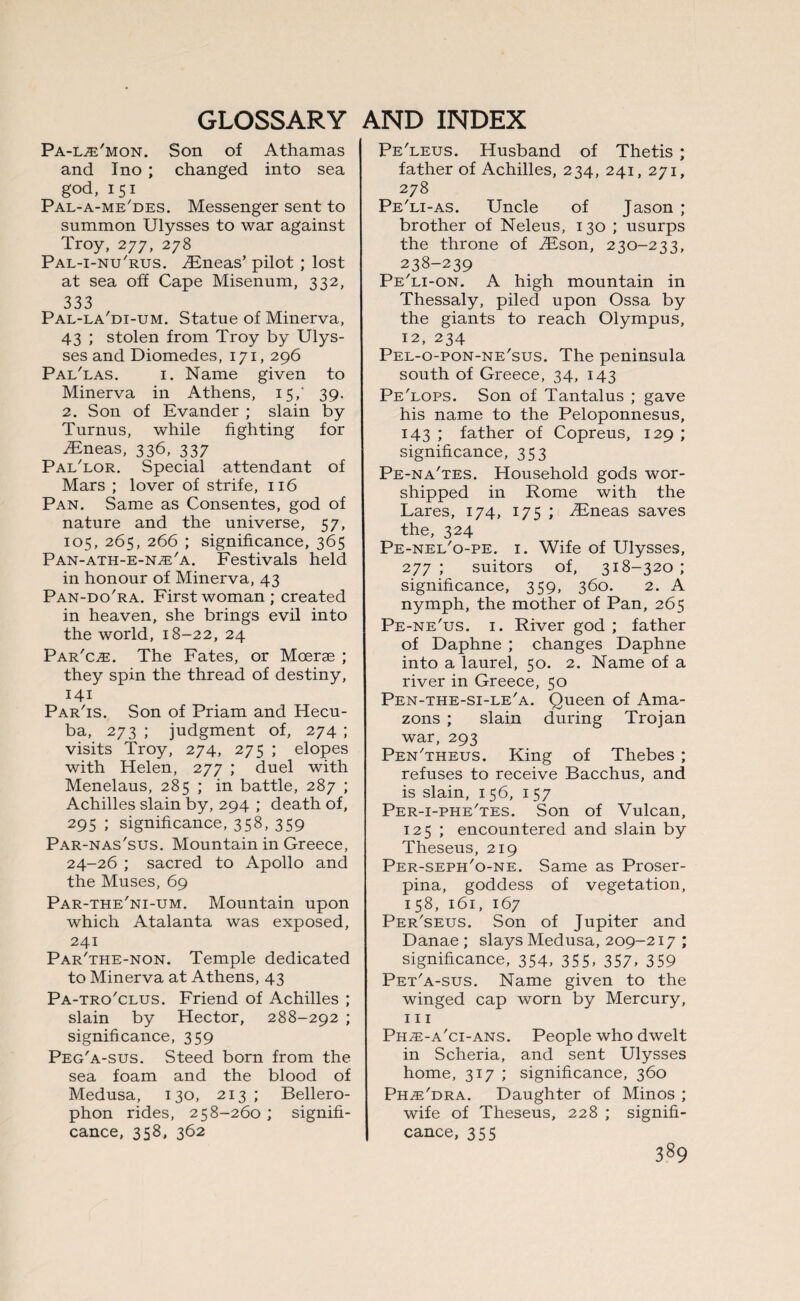 Pa-l^'mon. Son of Athamas and Ino ; changed into sea god, i51 Pal-a-me'des. Messenger sent to summon Ulysses to war against Troy, 277, 278 Pal-i-nu'rus. Eneas’ pilot ; lost at sea off Cape Misenum, 332, 333 Pal-la'di-um. Statue of Minerva, 43 ; stolen from Troy by Ulys¬ ses and Diomedes, 171, 296 Pai/las. 1. Name given to Minerva in Athens, 15,' 39. 2. Son of Evander ; slain by Turnus, while fighting for iEneas, 336, 337 Pai/lor. Special attendant of Mars ; lover of strife, 116 Pan. Same as Consentes, god of nature and the universe, 57, 105, 265, 266 ; significance, 365 Pan-ath-e-n.e'a. Festivals held in honour of Minerva, 43 Pan-do'ra. First woman ; created in heaven, she brings evil into the world, 18-22, 24 Par'c^e. The Fates, or Moerae ; they spin the thread of destiny, 141 Par'is. Son of Priam and Hecu¬ ba, 273 ; judgment of, 274 ; visits Troy, 274, 275 ; elopes with Helen, 277 ; duel with Menelaus, 285 ; in battle, 287 ; Achilles slain by, 294 ; death of, 295 ; significance, 358, 359 Par-nas'sus. Mountain in Greece, 24-26 ; sacred to Apollo and the Muses, 69 Par-the'ni-um. Mountain upon which Atalanta was exposed, 241 Par'the-non. Temple dedicated to Minerva at Athens, 43 Pa-tro'clus. Friend of Achilles ; slain by Hector, 288-292 ; significance, 359 Peg'a-sus. Steed born from the sea foam and the blood of Medusa, 130, 213 ; Bellero- phon rides, 258-260; signifi¬ cance, 358, 362 Pe'leus. Husband of Thetis ; father of Achilles, 234, 241, 271, 278 Pe'li-as. Uncle of Jason ; brother of Neleus, 130 ; usurps the throne of TEson, 230-233, 238-239 Pe'li-on. A high mountain in Thessaly, piled upon Ossa by the giants to reach Olympus, 12, 234 Pel-o-pon-ne'sus. The peninsula south of Greece, 34, 143 Pe'lops. Son of Tantalus ; gave his name to the Peloponnesus, 143 ; father of Copreus, 129 ; significance, 353 Pe-na'tes. Household gods wor¬ shipped in Rome with the Lares, 174, 175 ; TEneas saves the, 324 Pe-nel'o-pe. 1. Wife of Ulysses, 277 ; suitors of, 318-320 ; significance, 359, 360. 2. A nymph, the mother of Pan, 265 Pe-ne'us. 1. River god ; father of Daphne ; changes Daphne into a laurel, 50. 2. Name of a river in Greece, 50 Pen-the-si-le'a. Queen of Ama¬ zons ; slain during Trojan war, 293 Pen'theus. King of Thebes ; refuses to receive Bacchus, and is slain, 156, 157 Per-i-phe'tes. Son of Vulcan, 125 ; encountered and slain by Theseus, 219 Per-seph'o-ne. Same as Proser¬ pina, goddess of vegetation, 158, 161, 167 Per'seus. Son of Jupiter and Danae ; slays Medusa, 209-217 ; significance, 354, 355. 357. 359 Pet'a-sus. Name given to the winged cap worn by Mercury, hi Ph^e-a'ci-ans. People who dwelt in Scheria, and sent Ulysses home, 317 ; significance, 360 Ph^'dra. Daughter of Minos ; wife of Theseus, 228 ; signifi¬ cance, 355