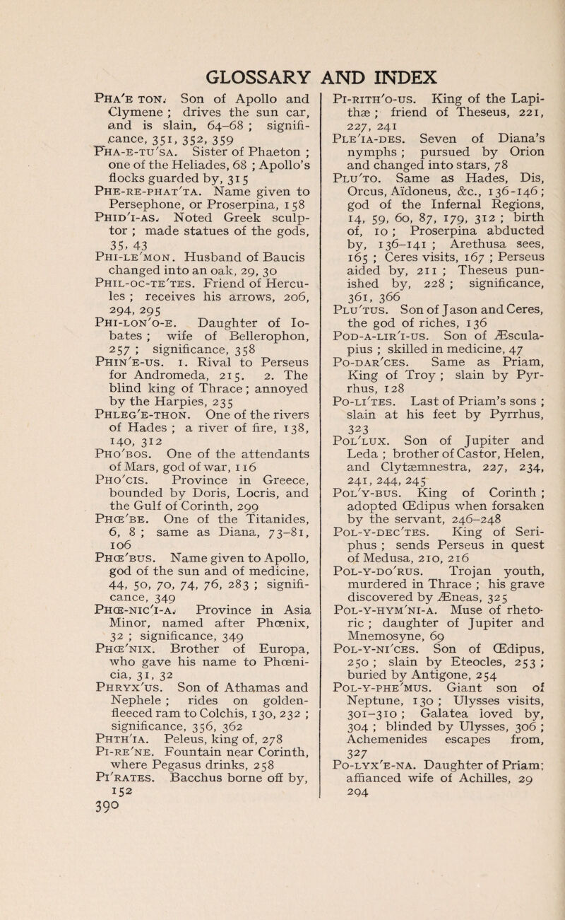 Pha'e ton. Son of Apollo and Clymene ; drives the sun car, and is slain, 64-68 ; signifi¬ cance, 351, 352, 359 Pha-e-tu'sa. Sister of Phaeton ; one of the Heliades, 68 ; Apollo’s flocks guarded by, 315 Phe-re-phat'ta. Name given to Persephone, or Proserpina, 158 Phid'i-as. Noted Greek sculp¬ tor ; made statues of the gods, 35- 43 Phi-le'mon. Husband of Baucis changed into an oak, 29, 30 Phil-oc-te'tes. Friend of Hercu¬ les ; receives his arrows, 206, 294,295 Phi-lon'o-e. Daughter of Io- bates ; wife of Bellerophon, 257 ; significance, 358 Phin'e-us. 1. Rival to Perseus for Andromeda, 215. 2. The blind king of Thrace; annoyed by the Harpies, 235 Phleg'e-thon. One of the rivers of Hades ; a river of fire, 138, 140, 312 Pho'bos. One of the attendants of Mars, god of war, 116 Pho'cis. Province in Greece, bounded by Doris, Locris, and the Gulf of Corinth, 299 Phce'be. One of the Titanides, 6, 8 ; same as Diana, 73-81, 106 Phce'bus. Name given to Apollo, god of the sun and of medicine, 44- 50, 70, 74. 76, 283 ; signifi¬ cance, 349 Phce-nicT-a.' Province in Asia Minor, named after Phoenix, 32 ; significance, 349 Phce'nix. Brother of Europa, who gave his name to Phoeni¬ cia, 31, 32 Phryx'us. Son of Athamas and Nephele ; rides on golden- fleeced ram to Colchis, 130, 232 ; significance, 356, 362 Phth'ia. Peleus, king of, 278 Pi-re'ne. Fountain near Corinth, where Pegasus drinks, 258 PTrates. Bacchus borne off by, 152 39° Pi-rith'o-us. King of the Lapi- thae ; friend of Theseus, 221, 227, 241 Ple'ia-des. Seven of Diana’s nymphs ; pursued by Orion and changed into stars, 78 Plu'to. Same as Hades, Dis, Orcus, Aidoneus, &c., 136-146; god of the Infernal Regions, 14, 59, 60, 87, 179, 312 ; birth of, 10 ; Proserpina abducted by, 136-141 ; Arethusa sees, 165 ; Ceres visits, 167 ; Perseus aided by, 211 ; Theseus pun¬ ished by, 228 ; significance, 361, 366 Plu'tus. Son of Jason and Ceres, the god of riches, 136 Pod-a-lir'i-us. Son of iEscula- pius ; skilled in medicine, 47 Po-dar'ces. Same as Priam, King of Troy ; slain by Pyr¬ rhus, 128 Po-lTtes. Last of Priam’s sons ; slain at his feet by Pyrrhus, 323 Poi/lux. Son of Jupiter and Leda ; brother of Castor, Helen, and Clytasmnestra, 227, 234, 241, 244, 245 Poi/y-bus. King of Corinth ; adopted CEdipus when forsaken by the servant, 246-248 Pol-y-dec'tes. King of Seri- phus ; sends Perseus in quest of Medusa, 210, 216 Pol-y-do'rus. Trojan youth, murdered in Thrace ; his grave discovered by TEneas, 325 Pol-y-hym'ni-a. Muse of rheto¬ ric ; daughter of Jupiter and Mnemosyne, 69 Pol-y-ni'ces. Son of CEdipus, 250 ; slain by Eteocles, 253 ; buried by Antigone, 254 Pol-y-phe'mus. Giant son of Neptune, 130 ; Ulysses visits, 301-310 ; Galatea loved by, 304 ; blinded by Ulysses, 306 ; Achemenides escapes from, 327 Po-lyx'e-na. Daughter of Priam; affianced wife of Achilles, 29 294