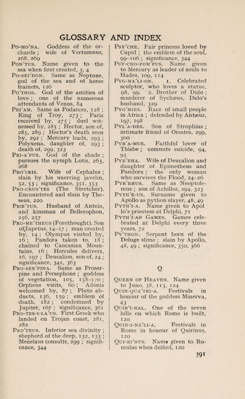 Po-mo'na. Goddess of the or¬ chards ; wife of Vertumnus, 268,269 Pon'tus. Name given to the sea when first created, 3, 4 Po-sei'don. Same as Neptune, god of the sea and of horse trainers, 126 Po'thos. God of the amities of love ; one of the numerous attendants of Venus, 84 Pri'am. Same as Podarces, 128 ; King of Troy, 273 ; Paris received by, 275 ; duel wit¬ nessed by, 285 ; Hector, son of, 285, 289 ; Hector’s death seen by, 292 ; Mercury leads, 293 ; Polyxena, daughter of, 293 ; death of, 299, 323 Pri-a'pus. God of the shade ; pursues the nymph Lotis, 263, 268 Pro'cris. Wife of Cephalus ; slain by his unerring javelin, 52, 53 ; significance, 35V 353 Pro-crus'tes (The Stretcher). Encountered and slain by The¬ seus, 220 PrceTus. Husband of Anteia, and kinsman of Bellerophon, 256, 257 Pro-me'theus (Forethought). Son ofjlapetus, 14-17 ; man created by, 14 ; Olympus visited by, 16 ; Pandora taken to, 18 ; chained to Caucasian Moun¬ tains, 16 ; Hercules delivers, 16, 197 ; Deucalion, son of, 24 ; significance, 341, 363 Pro-ser'pina. Same as Proser¬ pine and Persephone ; goddess of vegetation, 105, 158-170; Orpheus visits, 60 ; Adonis welcomed by, 87 ; Pluto ab¬ ducts, 136, 159; emblem of death, 182 ; condemned by Jupiter, 167 ; significance, 361 Pro-tes-i-la'us. First Greek who landed on Trojan coast, 281, 282 Pro'teus. Inferior sea divinity ; shepherd of the deep, 132, 133 ; Menelaus consults, 299 ; signifi¬ cance, 344 Psy'che. Fair princess loved by Cupid ; the emblem of the soul, 99-106 ; significance, 344 Psy-cho-pom'pus. Name given to Mercury as leader of souls to Hades, 109, 114 Pyg-ma'li-on. 1. Celebrated sculptor, who loves a statue, 98, 99. 2. Brother of Dido ; murderer of Sychseus, Dido’s husband, 329 Pyg'mies. Race of small people in Africa ; defended by Antaeus, 197, 198 Pyl'a-des. Son of Strophius ; intimate friend of Orestes, 299, 300 Pyr'a-mus. Faithful lover of Thisbe ; commits suicide, 94, 95 Pyr'rha. Wife of Deucalion and daughter of Epimetheus and Pandora ; the only woman who survives the Flood, 24-26 Pyr'rhus. Same as Neoptole- mus ; son of Achilles, 294, 323 Pyth'e-us. Surname given to Apollo as python slayer, 48, 49 Pyth'i-a. Name given to Apol lo’s priestess at Delphi, 71 Pyth'i-an Games. Games cele¬ brated at Delphi every three years, 72 Py'thon. Serpent born of the Deluge slime ; slain by Apollo, 48, 49 ; significance, 350, 366 Q Queen of Heaven. Name given to Juno, 38, 113, 124 Quin-qua'tri-a. Festivals in honour of the goddess Minerva, 43 Quir'i-nal. One of the seven hills on which Rome is built, 120 Quir-i-na'li-a. Festivals in Rome in honour of Quirinus, 120 Qui-rTnus. Name given to Ro¬ mulus when deified, 120