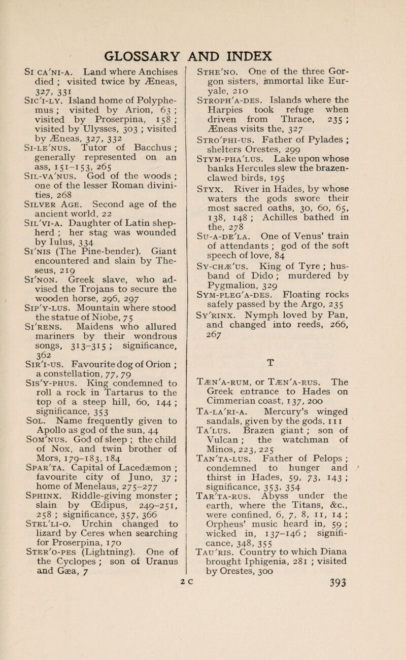 Si ca'ni-a. Land where Anchises died ; visited twice by yEneas, 327, 33i Sic'i-ly. Island home of Polyphe¬ mus ; visited by Arion, 63 ; visited by Proserpina, 158 ; visited by Ulysses, 303 ; visited by .Eneas, 327, 332 Si-le'nus. Tutor of Bacchus ; generally represented on an ass, 151-153, 265 Sil-va'nus. God of the woods ; one of the lesser Roman divini¬ ties, 268 Silver Age. Second age of the ancient world, 22 Sil'vi-a. Daughter of Latin shep¬ herd ; her stag was wounded by lulus, 334 STnis (The Pine-bender). Giant encountered and slain by The¬ seus, 219 STnon. Greek slave, who ad¬ vised the Trojans to secure the wooden horse, 296, 297 Sip'y-lus. Mountain where stood the statue of Niobe, 75 Si'rens. Maidens who allured mariners by their wondrous songs, 313-315 ; significance, 362 Sir'i-us. Favourite dog of Orion ; a constellation, 77, 79 Sis'y-phus. King condemned to roll a rock in Tartarus to the top of a steep hill, 60, 144 ; significance, 353 Sol. Name frequently given to Apollo as god of the sun, 44 Som'nus. God of sleep ; the child of Nox, and twin brother of Mors, 179-183, 184 Spar'ta. Capital of Lacedaemon ; favourite city of Juno, 37 ; home of Menelaus, 275-277 Sphinx. Riddle-giving monster ; slain by (Edipus, 249-251, 258 ; significance, 357, 366 Stel'li-o. Urchin changed to lizard by Ceres when searching for Proserpina, 170 Ster'o-pes (Lightning). One of the Cyclopes ; son of Uranus and Gaea, 7 Sthe'no. One of the three Gor¬ gon sisters, immortal like Eur- yale, 210 Stroph'a-des. Islands where the Harpies took refuge when driven from Thrace, 235 ; Eneas visits the, 327 Stro'phi-us. Father of Pylades ; shelters Orestes, 299 Stym-pha'lus. Lake upon whose banks Hercules slew the brazen- clawed birds, 195 Styx. River in Hades, by whose waters the gods swore their most sacred oaths, 30, 60, 65, 138, 148 ; Achilles bathed in the, 278 Su-a-de'la. One of Venus’ train of attendants ; god of the soft speech of love, 84 Sy-ch^'us. King of Tyre ; hus¬ band of Dido ; murdered by Pygmalion, 329 Sym-pleg'a-des. Floating rocks safely passed by the Argo, 235 Sy'rinx. Nymph loved by Pan, and changed into reeds, 266, 267 T Een'a-rum, or Tzen'a-rus. The Greek entrance to Hades on Cimmerian coast, 137, 200 Ta-la'ri-a. Mercury’s winged sandals, given by the gods, 111 Ta'lus. Brazen giant ; son of Vulcan ; the watchman of Minos, 223, 225 Tan'ta-lus. Father of Pelops ; condemned to hunger and thirst in Hades, 59, 73, 143 ; significance, 353, 354 Tar'ta-rus. Abyss under the earth, where the Titans, &c., were confined, 6, 7, 8, 11, 14; Orpheus’ music heard in, 59 ; wicked in, 137-146; signifi¬ cance, 348, 355 Tau'ris. Country to which Diana brought Iphigenia, 281 ; visited by Orestes, 300