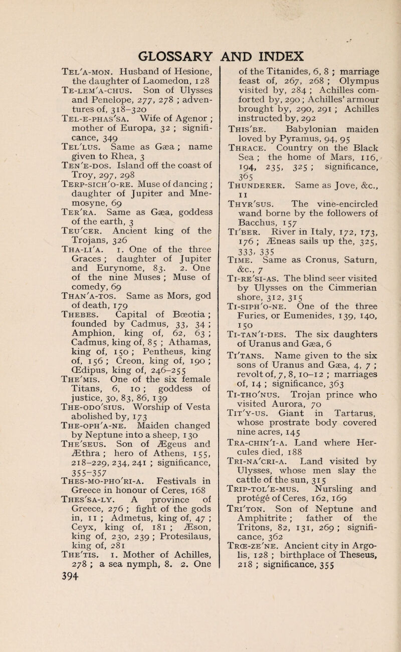 Tel'a-mon. Husband of Hesione, the daughter of Laomedon, 128 Te-lem'a-chus. Son of Ulysses and Penelope, 277, 278 ; adven¬ tures of, 318-320 Tel-e-phas'sa. Wife of Agenor ; mother of Europa, 32 ; signifi¬ cance, 349 Tel'lus. Same as Gaea; name given to Rhea, 3 Ten'e-dos. Island off the coast of Troy, 297, 298 Terp-sich'o-re. Muse of dancing ; daughter of Jupiter and Mne¬ mosyne, 69 Ter'ra. Same as Gaea, goddess of the earth, 3 Teu'cer. Ancient king of the Trojans, 326 Tha-lTa. 1. One of the three Graces ; daughter of Jupiter and Eurynome, 83. 2. One of the nine Muses ; Muse of comedy, 69 Than'a-tos. Same as Mors, god of death, 179 Thebes. Capital of Boeotia; founded by Cadmus, 33, 34 ; Amphion, king of, 62, 63 ; Cadmus, king of, 85 ; Athamas, king of, 150; Pentheus, king of, 156; Creon, king of, 190; CEdipus, king of, 246-255 The'mis. One of the six female Titans, 6, 10 ; goddess of justice, 30, 83, 86, 139 The-odo'sius. Worship of Vesta abolished by, 173 The-oph'a-ne. Maiden changed by Neptune into a sheep, 130 The'seus. Son of TEgeus and TEthra ; hero of Athens, 155, 218-229,234,241 ; significance, 355-357 Thes-mo-pho'ri-a. Festivals in Greece in honour of Ceres, 168 Thes'sa-ly. A province of Greece, 276 ; fight of the gods in, 11 ; Admetus, king of, 47 ; Ceyx, king of, 181 ; TEson, king of, 230, 239 ; Protesilaus, king of, 281 The'tis. 1. Mother of Achilles, 278 ; a sea nymph, 8. 2. One 394 of the Titanides, 6, 8 ; marriage feast of, 267, 268 ; Olympus visited by, 284 ; Achilles com¬ forted by, 290 ; Achilles’ armour brought by, 290, 291 ; Achilles instructed by, 292 This'be. Babylonian maiden loved by Pyramus, 94, 95 Thrace. Country on the Black Sea; the home of Mars, 116, J94, 235, 325 ; significance, 365 Thunderer. Same as Jove, &c., 11 Thyr'sus. The vine-encircled wand borne by the followers of Bacchus, 157 Ti'ber. River in Italy, 172, 173, 176 ; TEneas sails up the, 325, 333, 335 Time. Same as Cronus, Saturn, &c., 7 Ti-re'si-as. The blind seer visited by Ulysses on the Cimmerian shore, 312, 315 Ti-siph'o-ne. One of the three Furies, or Eumenides, 139, 140, 150 Ti-tan'i-des. The six daughters of Uranus and Gaea, 6 Ti'tans. Name given to the six sons of Uranus and Gaea, 4, 7 ; revolt of, 7, 8, 10-12 ; marriages of, 14 ; significance, 363 Ti-tho'nus. Trojan prince who visited Aurora, 70 Tit'y-us. Giant in Tartarus, whose prostrate body covered nine acres, 145 Tra-chin'i-a. Land where Her¬ cules died, 188 Tri-na'cri-a. Land visited by Ulysses, whose men slay the cattle of the sun, 315 Trip-tol'e-mus. Nursling and protege of Ceres, 162, 169 Tri'ton. Son of Neptune and Amphitrite ; father of the Tritons, 82, 131, 269; signifi¬ cance, 362 Trce-ze'ne. Ancient city in Argo- lis, 128 ; birthplace of Theseus, 218 ; significance, 355