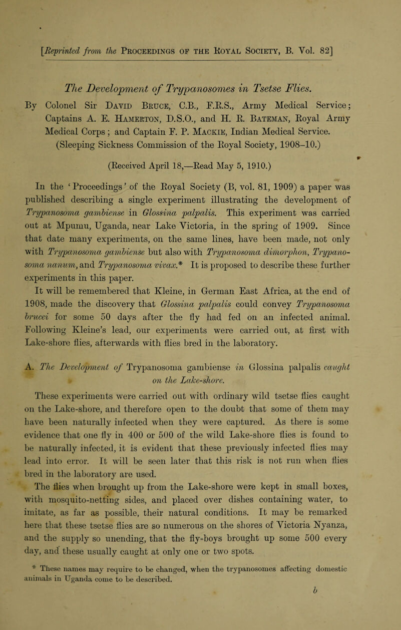 [.Reprinted from the Proceedings of the Royal Society, B. Yol. 82] The Development of Trypanosomes in Tsetse Flies. By Colonel Sir David Bruce, C.B., E.R.S., Army Medical Service; Captains A. E. Hamerton, D.S.O., and H. R Bateman, Royal Army Medical Corps ; and Captain F. P. Mackie, Indian Medical Service. (Sleeping Sickness Commission of the Royal Society, 1908-10.) (Received April 18,—Read May 5, 1910.) In the ‘Proceedings’ of the Royal Society (B, vol. 81, 1909) a paper was published describing a single experiment illustrating the development of Trypanosoma gambiense in Glossina palpalis. This experiment was carried out at Mpumu, Uganda, near Lake Victoria, in the spring of 1909. Since that date many experiments, on the same lines, have been made, not only with Trypanosoma gambiense but also with Trypanosoma dimorphon, Trypano¬ soma nanum, and Trypanosoma vivax* It is proposed to describe these further experiments in this paper. It will be remembered that Kleine, in German East Africa, at the end of 1908, made the discovery that Glossina palpalis could convey Trypanosoma brucei for some 50 days after the fly had fed on an infected animal. Following Kleine’s lead, our experiments were carried out, at first with Lake-shore flies, afterwards with flies bred in the laboratory. A. The Development of Trypanosoma gambiense in Glossina palpalis caught on the Lake-shore. These experiments were carried out with ordinary wild tsetse flies caught on the Lake-shore, and therefore open to the doubt that some of them may have been naturally infected when they were captured. As there is some evidence that one fly in 400 or 500 of the wild Lake-shore flies is found to be naturally infected, it is evident that these previously infected flies may lead into error. It will be seen later that this risk is not run when flies bred in the laboratory are used. The flies when brought up from the Lake-shore were kept in small boxes, with mosquito-netting sides, and placed over dishes containing water, to imitate, as far as possible, their natural conditions. It may be remarked here that these tsetse flies are so numerous on the shores of Victoria ISTyanza, and the supply so unending, that the fly-boys brought up some 500 every day, and these usually caught at only one or two spots. * These names may require to be changed, when the trypanosomes affecting domestic animals in Uganda come to be described. b