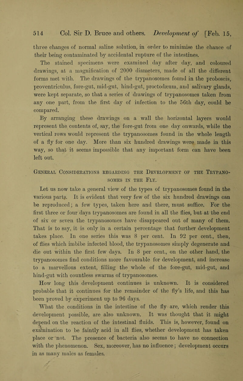 three changes of normal saline solution, in order to minimise the chance of their being contaminated by accidental rupture of the intestines. The stained specimens were examined day after day, and coloured drawings, at a magnification of 2000 diameters, made of all the different forms met with. The drawings of the trypanosomes found in the proboscis, proventriculus, fore-gut, mid-gut, hind-gut, proctodseum, and salivary glands, were kept separate, so that a series of drawings of trypanosomes taken from any one part, from the first day of infection to the 56th day, could be compared. By arranging these drawings on a wall the horizontal layers would represent the contents of, say, the fore-gut from one day onwards, while the vertical rows would represent the trypanosomes found in the whole length of a fly for one day. More than six hundred drawings were made in this way, so that it seems impossible that any important form can have been left out. General Considerations regarding the Development of the Trypano¬ somes in the Fly. Let us now take a general view of the types of trypanosomes found in the various parts. It is evident that very few of the six hundred drawings can be reproduced; a few types, taken here and there, must suffice. For the first three or four days trypanosomes are found in all the flies, but at the end of six or seven the trypanosomes have disappeared out of many of them. That is to say, it is only in a certain percentage that further development takes place. In one series this was 8 per cent. In 92 per cent., then, of flies which imbibe infected blood, the trypanosomes simply degenerate and die out within the first few days. In 8 per cent., on the other hand, the trypanosomes find conditions more favourable for development, and increase to a marvellous extent, filling the whole of the fore-gut, mid-gut, and hind-gut with countless swarms of trypanosomes. How long this development continues is unknown. It is considered probable that it continues for the remainder of the fly’s life, and this has been proved by experiment up to 96 days. What the conditions in the intestine of the fly are, which render this development possible, are also unknown. It was thought that it might depend on the reaction of the intestinal fluids. This is, however, found on •l examination to be faintly acid in all flies, whether development has taken place or not. The presence of bacteria also seems to have no connection with the phenomenon. Sex, moreover, has no influence; development occurs in as many males as females.