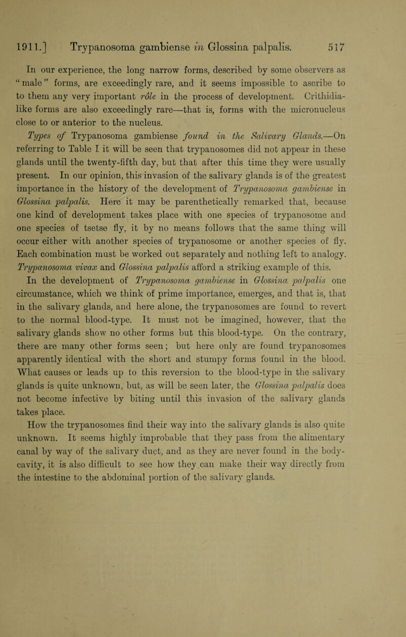 In our experience, the long narrow forms, described by some observers as “ male ” forms, are exceedingly rare, and it seems impossible to ascribe to to them any very important role in the process of development. Crithidia- like forms are also exceedingly rare—that is, forms with the micronucleus close to or anterior to the nucleus. Types of Trypanosoma gambiense found in the Salivary Glands.—On referring to Table I it will be seen that trypanosomes did not appear in these glands until the twenty-fifth day, but that after this time they were usually present. In our opinion, this invasion of the salivary glands is of the greatest importance in the history of the development of Trypanosoma gambiense in Glossina palpalis. Here it may be parenthetically remarked that, because one kind of development takes place with one species of trypanosome and one species of tsetse fly, it by no means follows that the same thing will occur either with another species of trypanosome or another species of fly. Each combination must be worked out separately and nothing left to analogy. Trypanosoma vivax and Glossina palpalis afford a striking example of this. In the development of Trypanosoma gambiense in Glossina palpalis one circumstance, which we think of prime importance, emerges, and that is, that in the salivary glands, and here alone, the trypanosomes are found to revert to the normal blood-type. It must not be imagined, however, that the salivary glands show no other forms but this blood-type. On the contrary, there are many other forms seen; but here only are found trypanosomes apparently identical with the short and stumpy forms found in the blood. What causes or leads up to this reversion to the blood-type in the salivary glands is quite unknown, but, as will be seen later, the Glossina palpalis does not become infective by biting until this invasion of the salivary glands takes place. How the trypanosomes find their way into the salivary glands is also quite unknown. It seems highly improbable that they pass from the alimentary canal by way of the salivary duct, and as they are never found in the body- cavity, it is also difficult to see how they .can make their way directly from the intestine to the abdominal portion of the salivary glands.