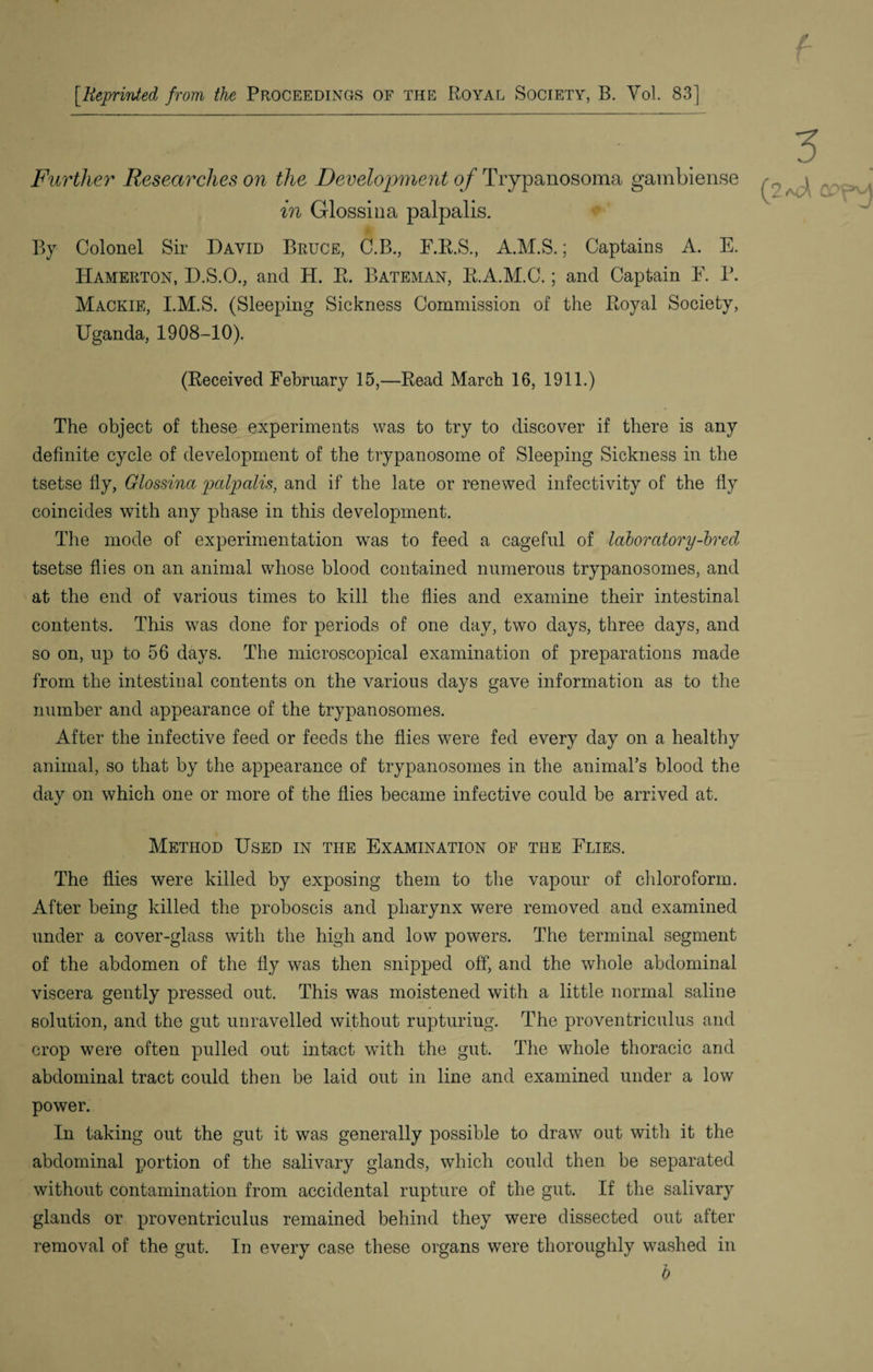 [Reprinted from the Proceedings of the Royal Society, B. Vol. 83] Further Researches on the Development of Trypanosoma gambiense in Glossina palpalis. By Colonel Sir David Bruce, C.B., E.R.S., A.M.S.; Captains A. E. Hameiiton, D.S.O., and H. R. Bateman, E.A.M.C.; and Captain E. P. Mackie, I.M.S. (Sleeping Sickness Commission of the Royal Society, Uganda, 1908-10). (Received February 15,—Read March 16, 1911.) The object of these experiments was to try to discover if there is any definite cycle of development of the trypanosome of Sleeping Sickness in the tsetse fly, Glossina palpalis, and if the late or renewed infectivity of the fly coincides with any phase in this development. The mode of experimentation was to feed a cageful of laboratory-brecl tsetse flies on an animal whose blood contained numerous trypanosomes, and at the end of various times to kill the flies and examine their intestinal contents. This was done for periods of one day, two days, three days, and so on, up to 56 days. The microscopical examination of preparations made from the intestinal contents on the various days gave information as to the number and appearance of the trypanosomes. After the infective feed or feeds the flies were fed every day on a healthy animal, so that by the appearance of trypanosomes in the animal’s blood the day on which one or more of the flies became infective could be arrived at. Method Used in the Examination of the Elies. The flies were killed by exposing them to the vapour of chloroform. After being killed the proboscis and pharynx were removed and examined under a cover-glass with the high and low powers. The terminal segment of the abdomen of the fly was then snipped off, and the whole abdominal viscera gently pressed out. This was moistened with a little normal saline solution, and the gut unravelled without rupturing. The proventriculus and crop were often pulled out intact with the gut. The whole thoracic and abdominal tract could then be laid out in line and examined under a low power. In taking out the gut it was generally possible to draw out with it the abdominal portion of the salivary glands, which could then be separated without contamination from accidental rupture of the gut. If the salivary glands or proventriculus remained behind they were dissected out after removal of the gut. In every case these organs were thoroughly washed in b