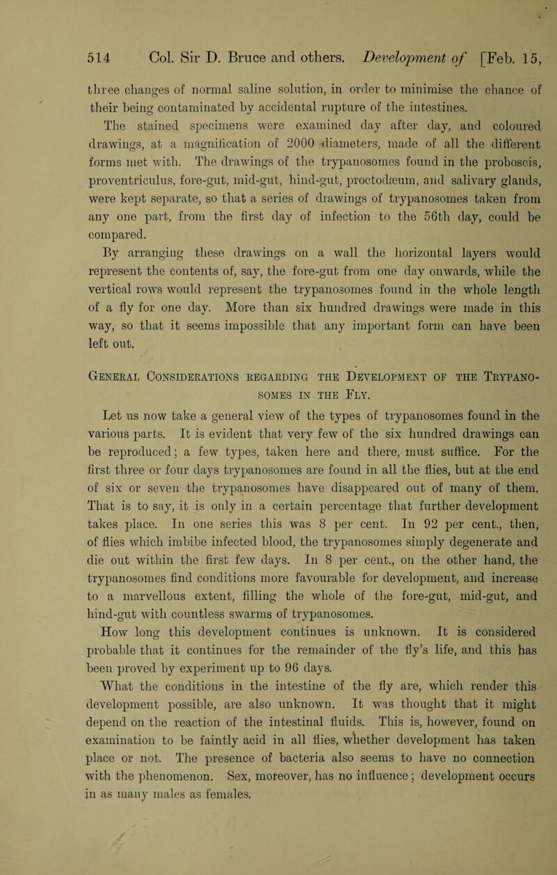 three chancres of normal saline solution, in order to minimise the chance of their being contaminated by accidental rupture of the intestines. The stained specimens were examined day after day, and coloured drawings, at a magnification of 2000 diameters, made of all the different forms met with. The drawings of the trypanosomes found in the proboscis, proventriculus, fore-gut, mid-gut, hind-gut, proctodseum, and salivary glands, were kept separate, so that a series of drawings of trypanosomes taken from any one part, from the first day of infection to the 56th day, could be compared. By arranging these drawings on a wall the horizontal layers would represent the contents of, say, the fore-gut from one day onwards, while the vertical rows would represent the trypanosomes found in the whole length of a fly for one day. More than six hundred drawings were made in this way, so that it seems impossible that any important form can have been left out. General Considerations regarding the Development of the Trypano¬ somes in the Ely. Let us now take a general view of the types of trypanosomes found in the various parts. It is evident that very few of the six hundred drawings can be reproduced; a few types, taken here and there, must suffice. For the first three or four days trypanosomes are found in all the flies, but at the end of six or seven the trypanosomes have disappeared out of many of them. That is to say, it is only in a certain percentage that further development takes place. In one series this was 8 per cent. In 92 per cent., then, of flies which imbibe infected blood, the trypanosomes simply degenerate and die out within the first few days. In 8 per cent., on the other hand, the trypanosomes find conditions more favourable for development, and increase to a marvellous extent, filling the whole of the fore-gut, mid-gut, and hind-gut with countless swarms of trypanosomes. How long this development continues is unknown. It is considered probable that it continues for the remainder of the fly’s life, and this has been proved by experiment up to 96 days. What the conditions in the intestine of the fly are, which render this development possible, are also unknown. It was thought that it might depend on the reaction of the intestinal fluids. This is, however, found on examination to he faintly acid in all flies, whether development has taken place or not. The presence of bacteria also seems to have no connection with the phenomenon. Sex, moreover, has no influence ; development occurs in as many males as females,