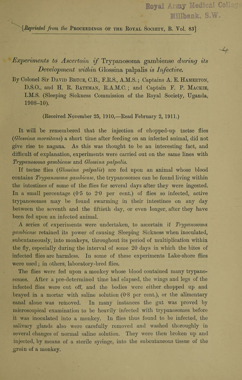 Experiments to Ascertain if Trypanosoma gambiense during its Development within Glossina palpalis is Infective. By Colonel Sir David Bruce, C.B., F.R.S., A.M.S.; Captains A. E. Hamerton, D.S.O., and H. R. Bateman, R.A.M.C,; and Captain F. P. Mackie, I.M.S. (Sleeping Sickness Commission of the Royal Society, Uganda, 1908-10). (Received November 25, 1910,—Read February 2, 1911.) It will be remembered that the injection of chopped-up tsetse flies {Glossina morsitans) a short time after feeding on an infected animal, did not give rise to nagana. As this was thought to be an interesting fact, and difficult of explanation, experiments were carried out on the same lines with Trypanosoma gambiense and Glossina palpalis. If tsetse flies {Glossina palpalis) are fed upon an animal whose blood contains Trypanosoma gambiense, the trypanosomes can be found living within the intestines of some of the flies for several days after they were ingested. In a small percentage (0'5 to 2-0 per cent.) of flies so infected, active trypanosomes may be found swarming in their intestines on any day between the seventh and. the fiftieth day, or even longer, after they have been fed upon an infected animal. A series of experiments were undertaken, to ascertain if Trypanosoma gambiense retained its power of causing Sleeping Sickness when inoculated, subcutaneously, into monkeys, throughout its period of multiplication within the fly, especially during the interval of some 20 days in which the bites of infected flies are harmless. In some of these experiments Lake-shore flies were used; in others, laboratory-bred flies. The flies were fed upon a monkey whose blood contained many trypano¬ somes. After a pre-determined time had elapsed, the wings and legs of the infected flies were cut off, and the bodies were either chopped up and brayed in a mortar with saline solution (0'8 per cent.), or the alimentary canal alone was removed. In many instances the gut was proved by microscopical examination to be heavily infected with trypanosomes before it was inoculated into a monkey. In flies thus found to be infected, the salivary glands also were carefully removed and washed thoroughly in several changes of normal saline solution. They were then broken up and injected, by means of a sterile syringe, into the subcutaneous tissue of the g;roin of a monkey.