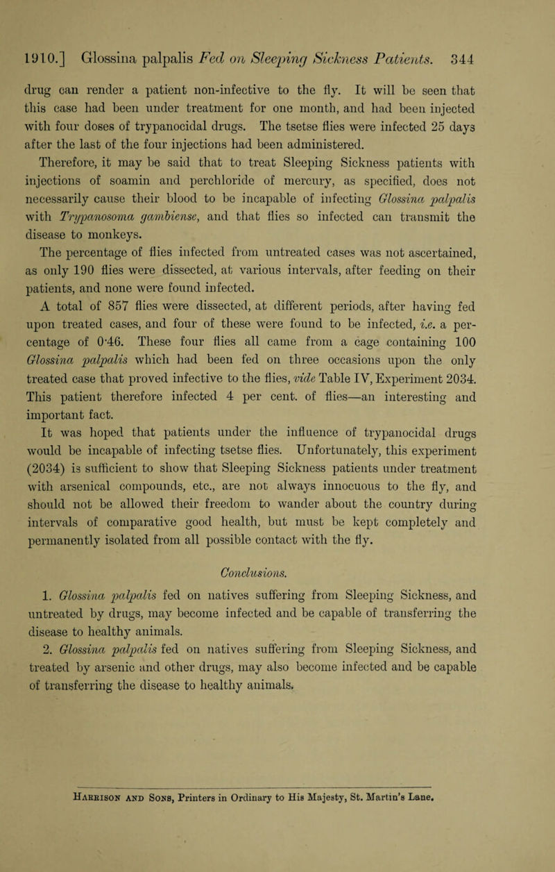 drug can render a patient non-infective to the fly. It will be seen that this case had been under treatment for one month, and had been injected with four doses of trypanocidal drugs. The tsetse flies were infected 25 days after the last of the four injections had been administered. Therefore, it may be said that to treat Sleeping Sickness patients with injections of soamin and perchloride of mercury, as specified, does not necessarily cause their blood to be incapable of infecting Glossina palpalis with Trypanosoma gambiense, and that flies so infected can transmit the disease to monkeys. The percentage of flies infected from untreated cases was not ascertained, as only 190 flies were dissected, at various intervals, after feeding on their patients, and none were found infected. A total of 857 flies were dissected, at different periods, after having fed upon treated cases, and four of these were found to be infected, i.e. a per¬ centage of 0‘46. These four flies all came from a cage containing 100 Glossina palpalis which had been fed on three occasions upon the only treated case that proved infective to the flies, vide Table IV, Experiment 2034. This patient therefore infected 4 per cent, of flies—an interesting and important fact. It was hoped that patients under the influence of trypanocidal drugs would be incapable of infecting tsetse flies. Unfortunately, this experiment (2034) is sufficient to show that Sleeping Sickness patients under treatment with arsenical compounds, etc., are not always innocuous to the fly, and should not be allowed their freedom to wander about the country during intervals of comparative good health, but must be kept completely and permanently isolated from all possible contact with the fly. Conclusions. 1. Glossina palpalis fed on natives suffering from Sleeping Sickness, and untreated by drugs, may become infected and be capable of transferring the disease to healthy animals. 2. Glossina palpalis fed on natives suffering from Sleeping Sickness, and treated by arsenic and other drugs, may also become infected and be capable of transferring the disease to healthy animals* Hareison and Sons, Printers in Ordinary to His Majesty, St. Martin’s Lane.