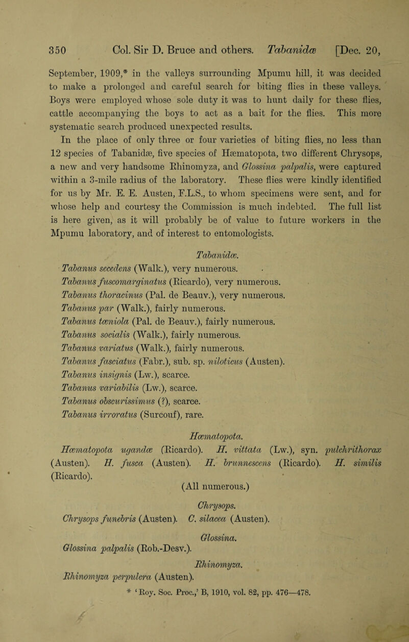 September, 1909,* in the valleys surrounding Mpurnu hill, it was decided to make a prolonged and careful search for biting flies in these valleys. Boys were employed whose sole duty it was to hunt daily for these flies, cattle accompanying the boys to act as a bait for the flies. This more systematic search produced unexpected results. In the place of only three or four varieties of biting flies, no less than 12 species of Tabanidse, five species of Ekematopota, two different Chrysops, a new and very handsome Bhinomyza, and Glossina palpalis, were captured within a 3-mile radius of the laboratory. These flies were kindly identified for us by Mr. E. E. Austen, F.L.S., to whom specimens were sent, and for whose help and courtesy the Commission is much indebted. The full list is here given, as it will probably be of value to future workers in the * Mpurnu laboratory, and of interest to entomologists. Tabanidce. Tabanus secedens (Walk.), very numerous. Tabanus fuscomarginatus (Ricardo), very numerous. Tabanus thoracinus (Pal. de Beauv.), very numerous. Tabanus par (Walk.), fairly numerous. Tabanus tceniola (Pal. de Beauv.), fairly numerous. Tabanus socialis (Walk.), fairly numerous. Tabanus variatus (Walk.), fairly numerous. Tabanus fasciatus (Fabr.), sub. sp. niloticus (Austen). Tabanus insignis (Lw.), scarce. Tabanus variabilis (Lw.), scarce. Tabanus obscurissimus (?), scarce. Tabanus irroratus (Surcouf), rare. Hcematopota. Hcematopota ugandce (Ricardo). H. vittata (Lw.), syn. pulchrithorax (Austen). H. fusca (Austen). H. brunnescens (Ricardo). H. similis (Ricardo). (All numerous.) Chrysops. Chrysops funebris (Austen). C. silacea (Austen). Glossina. Glossina palpalis (Rob.-Desv.). Bhinomyza. Bhinomyza perpulcra (Austen). * ‘Roy. Soc. Proc.,’ B, 1910, vol. 82, pp. 476—478.