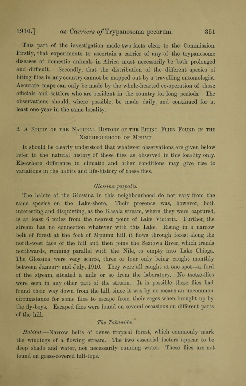 This part of the investigation made two facts clear to the Commission. Firstly, that experiments to ascertain a carrier of any of the trypanosome diseases of domestic animals in Africa must necessarily he both prolonged and difficult. Secondly, that the distribution of the different species of biting flies in any country cannot be mapped out by a travelling entomologist. Accurate maps can only be made by the whole-hearted co-operation of those officials and settlers who are resident in the country for long periods. The observations should, where possible, be made daily, and continued for at least one year in the same locality. 2. A Study of the Natural History of the Biting Flies Found in the Neighbourhood of Mpumu. It should be clearly understood that whatever observations are given below refer to the natural history of these flies as observed in this locality only. Elsewhere difference in climatic and other conditions may give rise to variations in the habits and life-history of these flies. Glossina palpalis. The habits of the Glossina in this neighbourhood do not vary from the same species on the Lake-shore. Their presence was, however, both interesting and disquieting, as the Kasala stream, where they were captured, is at least 6 miles from the nearest point of Lake Victoria. Further, the stream has no connection whatever with this Lake. Bising in a narrow belt of forest at the foot of Mpumu hill, it flows through forest along the north-west face of the hill and then joins the Sezibwa Biver, which trends northwards, running parallel with the Nile, to empty into Lake Chioga. The Glossina were very scarce, three or four only being caught monthly between January and July, 1910. They were all caught at one spot—a ford of the stream, situated a mile or so from the laboratory. No tsetse-flies were seen in any other part of the stream. It is possible these flies had found their way down from the hill, since it was by no means an uncommon circumstance for some flies to escape from their cages when brought up by the fly-boys. Escaped flies were found on several occasions on different parts of the hill. The Tabanidce. Habitat.—Narrow belts of dense tropical forest, which commonly mark the windings of a flowing stream. The two essential factors appear to be deep shade and water, not necessarily running water. These flies are not found on grass-covered hill-tops.