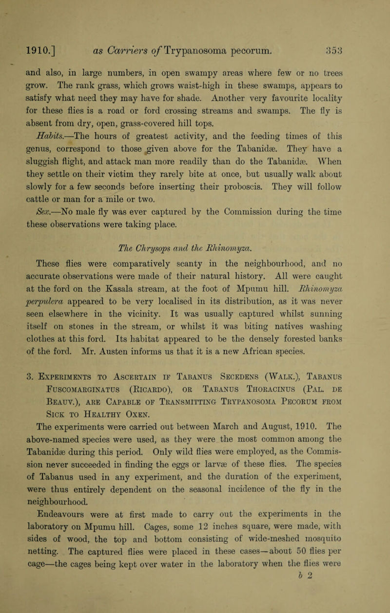 and also, in large numbers, in open swampy areas where few or no trees grow. The rank grass, which grows waist-high in these swamps, appears to satisfy what need they may have for shade. Another very favourite locality for these flies is a road or ford crossing streams and swamps. The fly is absent from dry, open, grass-covered hill tops. Habits.—The hours of greatest activity, and the feeding times of this genus, correspond to those given above for the Tabanidae. They have a sluggish flight, and attack man more readily than do the Tabanidae. When they settle on their victim they rarely bite at once, but usually walk about slowly for a few seconds before inserting their proboscis. They will follow cattle or man for a mile or two. Sex.—No male fly was ever captured by the Commission during the time these observations were taking place. The Chrysops and the Rliinomyza. These flies were comparatively scanty in the neighbourhood, and no accurate observations were made of their natural history. All were caught at the ford on the Kasala stream, at the foot of Mpumu hill. Rliinomyza perpulcra appeared to be very localised in its distribution, as it was never seen elsewhere in the vicinity. It was usually captured whilst sunning itself on stones in the stream, or whilst it was biting natives washing clothes at this ford. Its habitat appeared to be the densely forested banks of the ford. Mr. Austen informs us that it is a new African species. 3. Experiments to Ascertain if Tabanus Secedens (Walk.), Tabanus Fuscomarginatus (Eicardo), or Tabanus Thoracinus (Pal. de Beauv.), are Capable of Transmitting Trypanosoma Pecorum from Sick to Healthy Oxen. The experiments were carried out between March and August, 1910. The above-named species were used, as they were the most common among the Tabanidae during this period. Only wild flies were employed, as the Commis¬ sion never succeeded in finding the eggs or larvae of these flies. The species of Tabanus used in any experiment, and the duration of the experiment, were thus entirely dependent on the seasonal incidence of the fly in the neighbourhood. Endeavours were at first made to carry out the experiments in the laboratory on Mpumu hill. Cages, some 12 inches square, were made, with sides of wood, the top and bottom consisting of wide-meshed mosquito netting. The captured flies were placed in these cases—about 50 flies per cage—the cages being kept over water in the laboratory when the flies were b 2