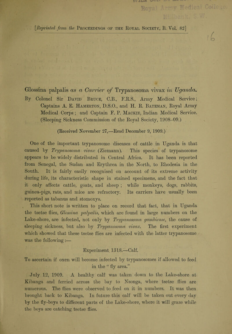 Glossina palpalis as a Carrier of Trypanosoma vivax in Uganda. By Colonel Sir David Bruce, C.B., F.R.S., Army Medical Service; Captains A. E. Hamerton, D.S.O., and H. R. Bateman, Royal Army Medical Corps; and Captain F. P. Mackie, Indian Medical Service. (Sleeping Sickness Commission of the Royal Society, 1908-09.) (Received November 27,—Read December 9, 1909.) One of the important trypanosome diseases of cattle in Uganda is that caused by Trypanosoma vivax (Ziemann). This species of trypanosome appears to be widely distributed in Central Africa. It has been reported from Senegal, the Sudan and Erythrea in the North, to Rhodesia in the South. It is fairly easily recognised on account of its extreme activity during life, its characteristic shape in stained specimens, and the fact that it only affects cattle, goats, and sheep ; while monkeys, dogs, rabbits, guinea-pigs, rats, and mice are refractory. Its carriers have usually been reported as tabanus and stomoxys. This short note is written to place on record that fact, that in Uganda the tsetse flies, Glossina palpalis, which are found in large numbers on the Lake-shore, are infected, not only by Trypanosoma gambiense, the cause of sleeping sickness, but also by Trypanosoma vivax. The first experiment which showed that these tsetse flies are infected with the latter trypanosome was the following :— Experiment. 1318.—Calf. To ascertain if oxen will become infected by trypanosomes if allowed to feed in the “ fly area.” July 12, 1909. A healthy calf was taken down to the Lake-shore at Kibanga and ferried across the bay to Nsonga, where tsetse flies are numerous. The flies were observed to feed on it in numbers. It was then brought back to Kibanga. In future this calf will be taken out every day by the lly-boys to different parts of the Lake-shore, where it will graze while the boys are catching tsetse flies.