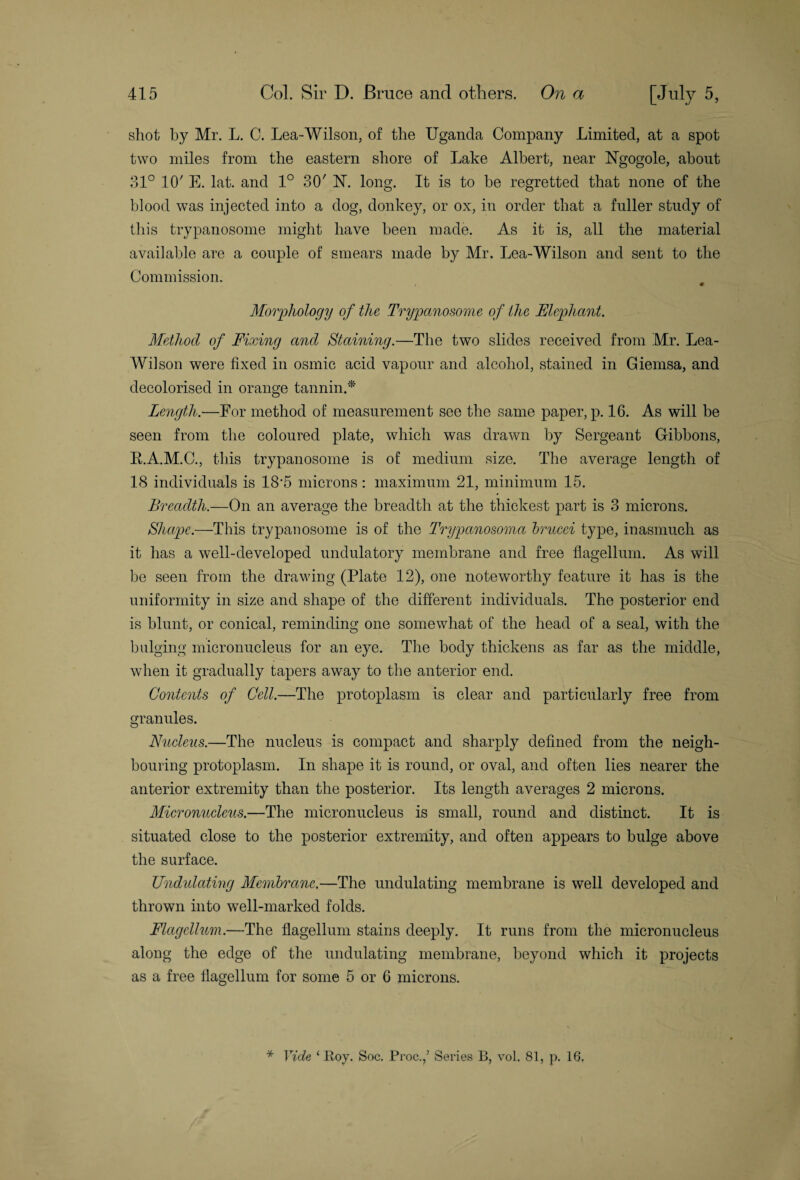 shot by Mr. L. C. Lea-Wilson, of the Uganda Company Limited, at a spot two miles from the eastern shore of Lake Albert, near Ngogole, about 31° 10' E. lat. and 1° 30' 1ST. long. It is to be regretted that none of the blood was injected into a dog, donkey, or ox, in order that a fuller study of this trypanosome might have been made. As it is, all the material available are a couple of smears made by Mr. Lea-Wilson and sent to the Commission. Morphology of the Trypanosome of the Elephant. Method of Fixing and Staining.—The two slides received from Mr. Lea- Wilson were fixed in osmic acid vapour and alcohol, stained in Giemsa, and decolorised in orange tannin/** Length.—For method of measurement see the same paper, p. 16. As will be seen from the coloured plate, which was drawn by Sergeant Gibbons, R.A.M.C., this trypanosome is of medium size. The average length of 18 individuals is 18‘5 microns : maximum 21, minimum 15. Breadth.—On an average the breadth at the thickest part is 3 microns. Shape.—This trypanosome is of the Trypanosoma brucei type, inasmuch as it has a well-developed undulatory membrane and free flagellum. As will be seen from the drawing (Plate 12), one noteworthy feature it has is the uniformity in size and shape of the different individuals. The posterior end is blunt, or conical, reminding one somewhat of the head of a seal, with the bulging micronucleus for an eye. The body thickens as far as the middle, when it gradually tapers away to the anterior end. Contents of Cell.—The protoplasm is clear and particularly free from granules. Nucleus.—The nucleus is compact and sharply defined from the neigh¬ bouring protoplasm. In shape it is round, or oval, and often lies nearer the anterior extremity than the posterior. Its length averages 2 microns. Micronucleus.—The micronucleus is small, round and distinct. It is situated close to the posterior extremity, and often appears to bulge above the surface. Undulating Membrane.—The undulating membrane is well developed and thrown into well-marked folds. Flagellum.—The flagellum stains deeply. It runs from the micronucleus along the edge of the undulating membrane, beyond which it projects as a free flagellum for some 5 or 6 microns. * Vide 1 Roy. Soc. Proc.f Series B, vol. 81, p. 16,