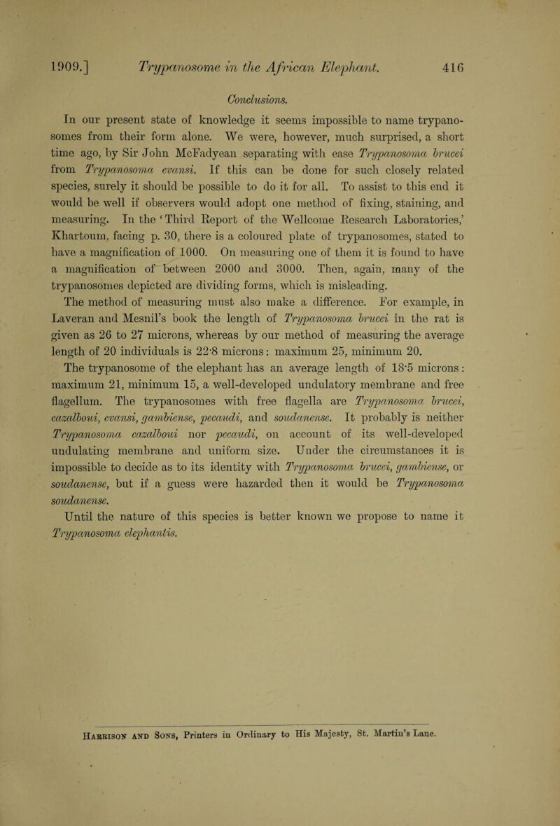 1909.] Trypanosome in the African Elephant. 416 Conclusions. In our present state of knowledge it seems impossible to name trypano¬ somes from their form alone. We were, however, much surprised, a short time ago, by Sir John McFadyean separating with ease Trypanosoma brucei from Trypanosoma evansi. If this can be done for such closely related species, surely it should be possible to do it for all. To assist to this end it would be well if observers would adopt one method of fixing, staining, and measuring. In the ‘ Third Report of the Wellcome Research Laboratories,’ Khartoum, facing p. 30, there is a coloured plate of trypanosomes, stated to have a magnification of 1000. On measuring one of them it is found to have a magnification of between 2000 and 3000. Then, again, many of the trypanosomes depicted are dividing forms, which is misleading. The method of measuring must also make a difference. For example, in Laveran and Mesnil’s book the length of Trypanosoma brucei in the rat is given as 26 to 27 microns, whereas by our method of measuring the average length of 20 individuals is 22’8 microns: maximum 25, minimum 20. The trypanosome of the elephant has an average length of 18'5 microns: maximum 21, minimum 15, a well-developed undulatory membrane and free flagellum. The trypanosomes with free flagella are Trypanosoma brucei, cazalboui, evansi, gambicnsc, pecandi, and soudanense. It probably is neither Trypanosoma cazalboui nor pecandi, on account of its well-developed undulating membrane and uniform size. Under the circumstances it is impossible to decide as to its identity with Trypanosoma brucei, gambiense, or soudanense, but if a guess were hazarded then it would be Trypanosoma soudanense. Until the nature of this species is better known we propose to name it Trypanosoma elepliantis. Harrison and Sons, Printers in Ordinary to His Majesty, St. Martin’s Lane.