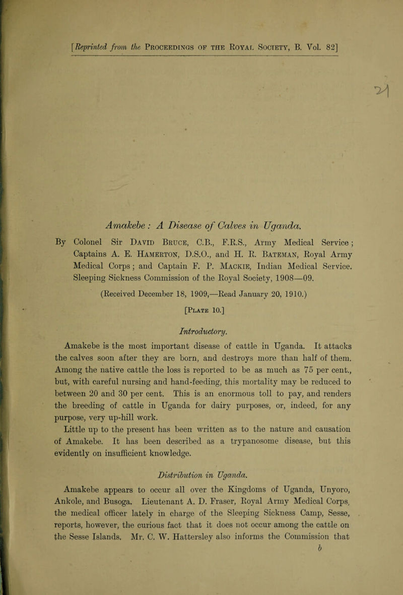 Amakebe : A Disease of Calves in Uganda. By Colonel Sir David Bruce, C.B., F.R.S., Army Medical Service; Captains A. E. Hamerton, D.S.O., and H. R. Bateman, Royal Army Medical Corps; and Captain F. P. Mackie, Indian Medical Service. Sleeping Sickness Commission of the Royal Society, 1908—09. (Received December 18, 1909,—Read January 20, 1910.) [Plate 10.] Introductory. Amakebe is the most important disease of cattle in Uganda. It attacks the calves soon after they are born, and destroys more than half of them. Among the native cattle the loss is reported to be as much as 75 per cent., but, with careful nursing and hand-feeding, this mortality may be reduced to between 20 and 30 per cent. This is an enormous toll to pay, and renders the breeding of cattle in Uganda for dairy purposes, or, indeed, for any purpose, very up-hill work. Little up to the present has been written as to the nature and causation of Amakebe. It has been described as a trypanosome disease, but this evidently on insufficient knowledge. Distribution in Uganda. Amakebe appears to occur all over the Kingdoms of Uganda, Unyoro, Ankole, and Busoga. Lieutenant A. D. Fraser, Royal Army Medical Corps, the medical officer lately in charge of the Sleeping Sickness Camp, Sesse, reports, however, the curious fact that it does not occur among the cattle on the Sesse Islands, Mr. C, W, Hattersley also informs the Commission that b