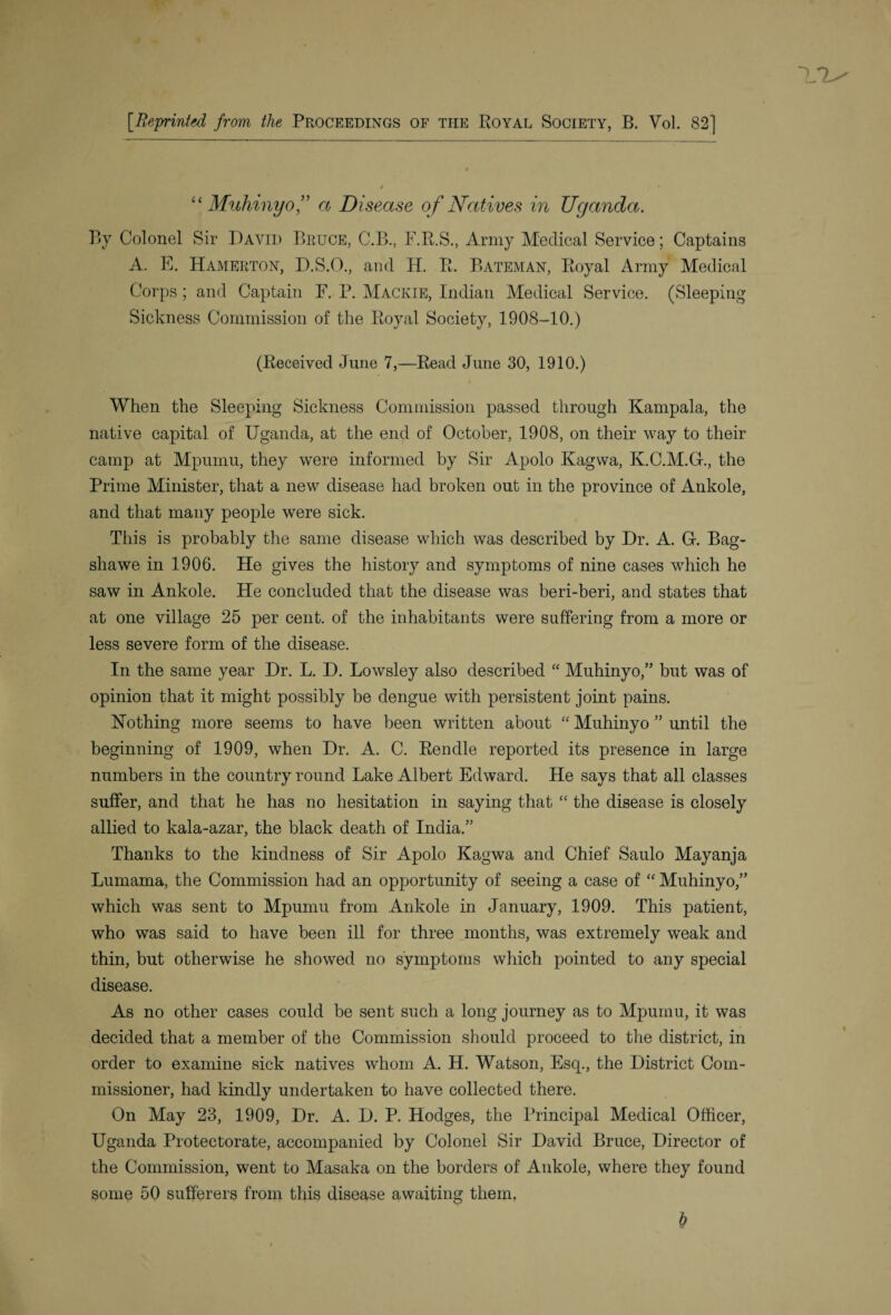 [Reprinted from the Proceedings of the Royal Society, B. Vol. 82] “ Muhinyo” a Disease of Natives in Uganda. By Colonel Sir David Bruce, C.B., F.R.S., Army Medical Service; Captains A. E. Hamerton, D.S.O., and H. R. Bateman, Royal Army Medical Corps; and Captain F. P. Mackie, Indian Medical Service. (Sleeping Sickness Commission of the Royal Society, 1908-10.) (Received June 7,—Read June 30, 1910.) When the Sleeping Sickness Commission passed through Kampala, the native capital of Uganda, at the end of October, 1908, on their way to their camp at Mpumu, they were informed by Sir Apolo Kagwa, K.C.M.G., the Prime Minister, that a new disease had broken out in the province of Ankole, and that many people were sick. This is probably the same disease which was described by Dr. A. G. Bag- shawe in 1906. He gives the history and symptoms of nine cases which he saw in Ankole. He concluded that the disease was beri-beri, and states that at one village 25 per cent, of the inhabitants were suffering from a more or less severe form of the disease. In the same year Dr. L. D. Lowsley also described “ Muhinyo,” but was of opinion that it might possibly be dengue with persistent joint pains. Nothing more seems to have been written about “ Muhinyo ” until the beginning of 1909, when Dr. A. C. Rendle reported its presence in large numbers in the country round Lake Albert Edward. He says that all classes suffer, and that he has no hesitation in saying that “ the disease is closely allied to kala-azar, the black death of India.” Thanks to the kindness of Sir Apolo Kagwa and Chief Saulo Mayanja Lumama, the Commission had an opportunity of seeing a case of “ Muhinyo,” which was sent to Mpumu from Ankole in January, 1909. This patient, who was said to have been ill for three months, was extremely weak and thin, but otherwise he showed no symptoms which pointed to any special disease. As no other cases could be sent such a long journey as to Mpumu, it was decided that a member of the Commission should proceed to the district, in order to examine sick natives whom A. H. Watson, Esq., the District Com¬ missioner, had kindly undertaken to have collected there. On May 23, 1909, Dr. A. D. P. Hodges, the Principal Medical Officer, Uganda Protectorate, accompanied by Colonel Sir David Bruce, Director of the Commission, went to Masaka on the borders of Ankole, where they found some 50 sufferers from this disease awaiting them. t?