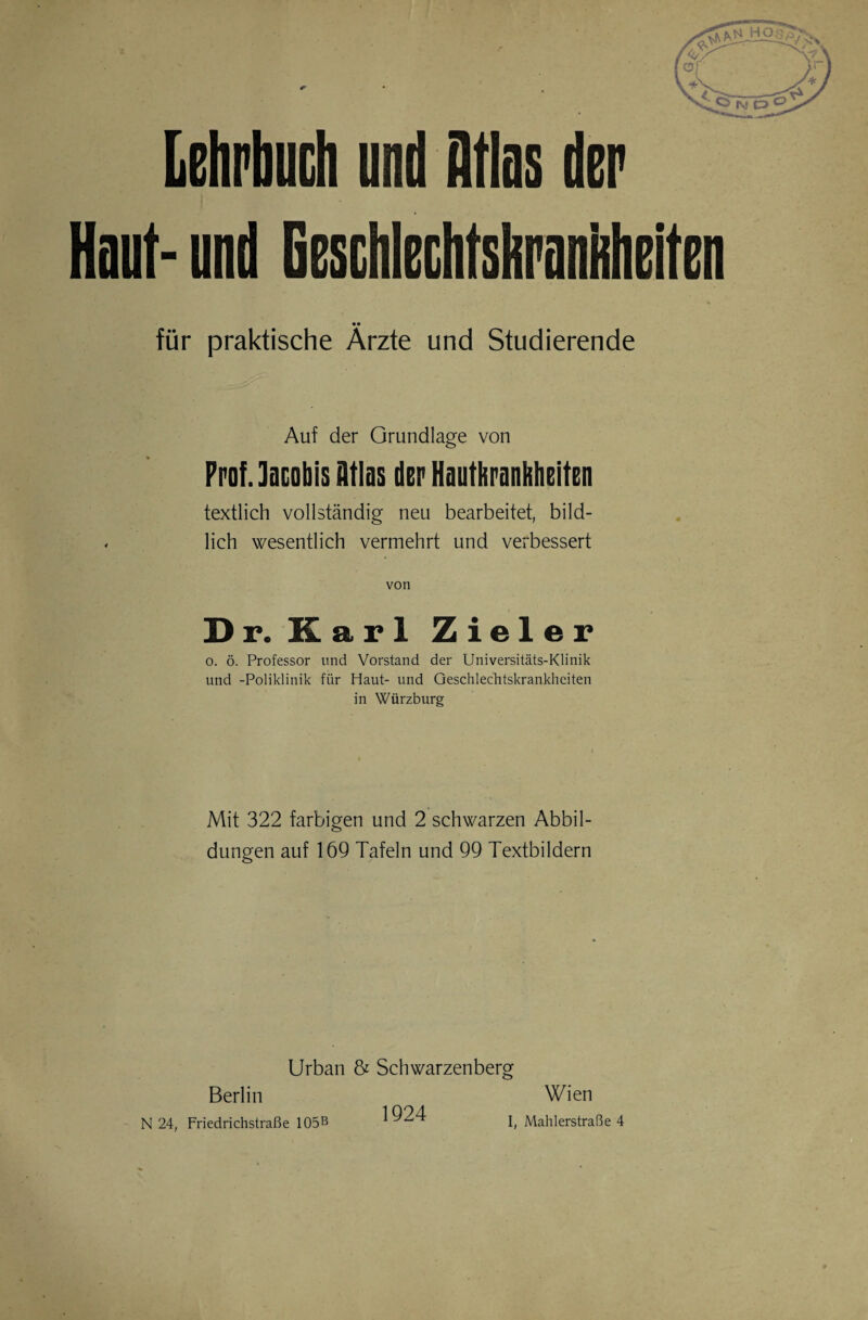 Lehrbuch und Atlas der Haut- und Geschlechtshranhheiten für praktische Ärzte und Studierende Auf der Grundlage von Prof, lacobis Atlas der Hauthrnnhheiten textlich vollständig neu bearbeitet, bild¬ lich wesentlich vermehrt und verbessert von Dr. Karl Zieler o. ö. Professor und Vorstand der Universitäts-Klinik und -Poliklinik für Haut- und Geschlechtskrankheiten in Würzburg Mit 322 farbigen und 2 schwarzen Abbil¬ dungen auf 169 Tafeln und 99 Textbildern Urban & Schwarzenberg Berlin N 24, Friedrichstraße 105B 1924 Wien