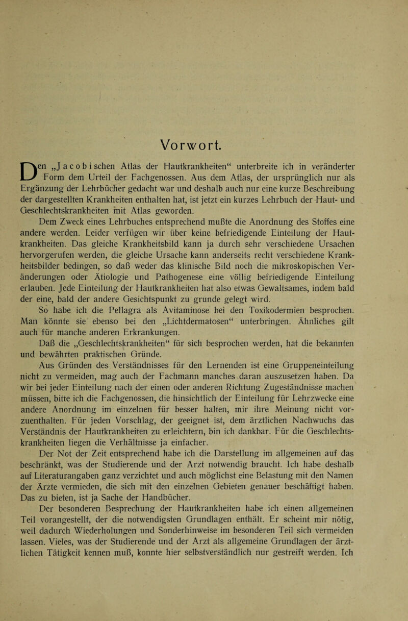 Vorwort. Den „J a c o b i sehen Atlas der Hautkrankheiten“ unterbreite ich in veränderter Form dem Urteil der Fachgenossen. Aus dem Atlas, der ursprünglich nur als Ergänzung der Lehrbücher gedacht war und deshalb auch nur eine kurze Beschreibung der dargestellten Krankheiten enthalten hat, ist jetzt ein kurzes Lehrbuch der Haut- und Geschlechtskrankheiten mit Atlas geworden. Dem Zweck eines Lehrbuches entsprechend mußte die Anordnung des Stoffes eine andere werden. Leider verfügen wir über keine befriedigende Einteilung der Haut¬ krankheiten. Das gleiche Krankheitsbild kann ja durch sehr verschiedene Ursachen hervorgerufen werden, die gleiche Ursache kann anderseits recht verschiedene Krank¬ heitsbilder bedingen, so daß weder das klinische Bild noch die mikroskopischen Ver¬ änderungen oder Ätiologie und Pathogenese eine völlig befriedigende Einteilung erlauben. Jede Einteilung der Hautkrankheiten hat also etwas Gewaltsames, indem bald der eine, bald der andere Gesichtspunkt zu gründe gelegt wird. So habe ich die Pellagra als Avitaminose bei den Toxikodermien besprochen. Man könnte sie ebenso bei den „Lichtdermatosen“ unterbringen. Ähnliches gilt auch für manche anderen Erkrankungen. Daß die „Geschlechtskrankheiten“ für sich besprochen werden, hat die bekannten und bewährten praktischen Gründe. Aus Gründen des Verständnisses für den Lernenden ist eine Gruppeneinteilung nicht zu vermeiden, mag auch der Fachmann manches daran auszusetzen haben. Da wir bei jeder Einteilung nach der einen oder anderen Richtung Zugeständnisse machen müssen, bitte ich die Lachgenossen, die hinsichtlich der Einteilung für Lehrzwecke eine andere Anordnung im einzelnen für besser halten, mir ihre Meinung nicht vor¬ zuenthalten. Für jeden Vorschlag, der geeignet ist, dem ärztlichen Nachwuchs das Verständnis der Hautkrankheiten zu erleichtern, bin ich dankbar. Für die Geschlechts¬ krankheiten liegen die Verhältnisse ja einfacher. Der Not der Zeit entsprechend habe ich die Darstellung im allgemeinen auf das beschränkt, was der Studierende und der Arzt notwendig braucht. Ich habe deshalb auf Literaturangaben ganz verzichtet und auch möglichst eine Belastung mit den Namen der Ärzte vermieden, die sich mit den einzelnen Gebieten genauer beschäftigt haben. Das zu bieten, ist ja Sache der Handbücher. Der besonderen Besprechung der Hautkrankheiten habe ich einen allgemeinen Teil vorangestellt, der die notwendigsten Grundlagen enthält. Er scheint mir nötig, weil dadurch Wiederholungen und Sonderhinweise im besonderen Teil sich vermeiden lassen. Vieles, was der Studierende und der Arzt als allgemeine Grundlagen der ärzt¬ lichen Tätigkeit kennen muß, konnte hier selbstverständlich nur gestreift werden. Ich