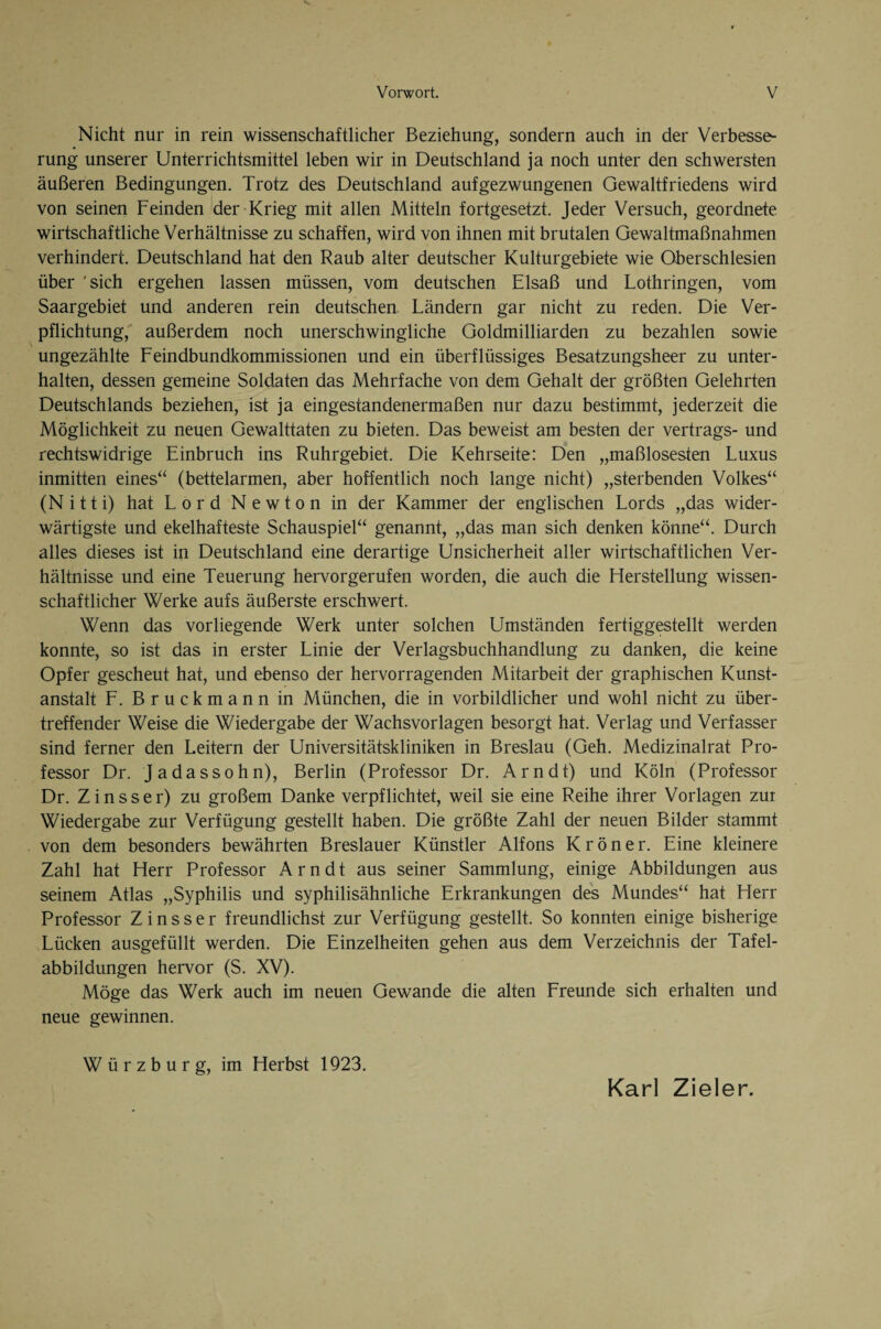 Nicht nur in rein wissenschaftlicher Beziehung, sondern auch in der Verbesse¬ rung unserer Unterrichtsmittel leben wir in Deutschland ja noch unter den schwersten äußeren Bedingungen. Trotz des Deutschland auf gezwungenen Gewaltfriedens wird von seinen Feinden der Krieg mit allen Mitteln fortgesetzt. Jeder Versuch, geordnete wirtschaftliche Verhältnisse zu schaffen, wird von ihnen mit brutalen Gewaltmaßnahmen verhindert. Deutschland hat den Raub alter deutscher Kulturgebiete wie Oberschlesien über 'sich ergehen lassen müssen, vom deutschen Elsaß und Lothringen, vom Saargebiet und anderen rein deutschen Ländern gar nicht zu reden. Die Ver¬ pflichtung, außerdem noch unerschwingliche Goldmilliarden zu bezahlen sowie ungezählte Feindbundkommissionen und ein überflüssiges Besatzungsheer zu unter¬ halten, dessen gemeine Soldaten das Mehrfache von dem Gehalt der größten Gelehrten Deutschlands beziehen, ist ja eingestandenermaßen nur dazu bestimmt, jederzeit die Möglichkeit zu neuen Gewalttaten zu bieten. Das beweist am besten der Vertrags- und rechtswidrige Einbruch ins Ruhrgebiet. Die Kehrseite: Den „maßlosesten Luxus inmitten eines“ (bettelarmen, aber hoffentlich noch lange nicht) „sterbenden Volkes“ (Nitti) hat Lord Newton in der Kammer der englischen Lords „das wider¬ wärtigste und ekelhafteste Schauspiel“ genannt, „das man sich denken könne“. Durch alles dieses ist in Deutschland eine derartige Unsicherheit aller wirtschaftlichen Ver¬ hältnisse und eine Teuerung hervorgerufen worden, die auch die Fierstellung wissen¬ schaftlicher Werke aufs äußerste erschwert. Wenn das vorliegende Werk unter solchen Umständen fertiggestellt werden konnte, so ist das in erster Linie der Verlagsbuchhandlung zu danken, die keine Opfer gescheut hat, und ebenso der hervorragenden Mitarbeit der graphischen Kunst¬ anstalt F. Bruckmann in München, die in vorbildlicher und wohl nicht zu über¬ treffender Weise die Wiedergabe der Wachsvorlagen besorgt hat. Verlag und Verfasser sind ferner den Leitern der Universitätskliniken in Breslau (Geh. Medizinalrat Pro¬ fessor Dr. Jadassohn), Berlin (Professor Dr. Arndt) und Köln (Professor Dr. Z i n s s e r) zu großem Danke verpflichtet, weil sie eine Reihe ihrer Vorlagen zui Wiedergabe zur Verfügung gestellt haben. Die größte Zahl der neuen Bilder stammt von dem besonders bewährten Breslauer Künstler Alfons Kröner. Eine kleinere Zahl hat Herr Professor Arndt aus seiner Sammlung, einige Abbildungen aus seinem Atlas „Syphilis und syphilisähnliche Erkrankungen des Mundes“ hat Herr Professor Zinsser freundlichst zur Verfügung gestellt. So konnten einige bisherige Lücken ausgefüllt werden. Die Einzelheiten gehen aus dem Verzeichnis der Tafel¬ abbildungen hervor (S. XV). Möge das Werk auch im neuen Gewände die alten Freunde sich erhalten und neue gewinnen. Würzburg, im Herbst 1923. Karl Zieler.