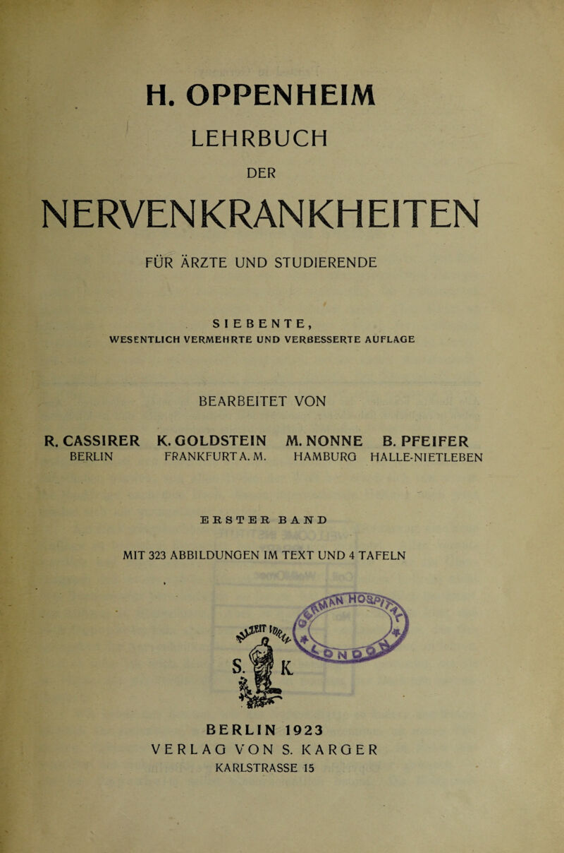 H. OPPENHEIM LEHRBUCH DER NERVENKRANKHEITEN FÜR ÄRZTE UND STUDIERENDE SIEBENTE, WESENTLICH VERMEHRTE UND VERBESSERTE AUFLAGE BEARBEITET VON R. CASSIRER K. GOLDSTEIN BERLIN FRANKFURT A. M. M. NONNE B. PFEIFER HAMBURG HALLE-NIETLEBEN ERSTER BAND MIT 323 ABBILDUNGEN IM TEXT UND 4 TAFELN BERLIN 1923 VERLAG VON S. KARGER KARLSTRASSE 15