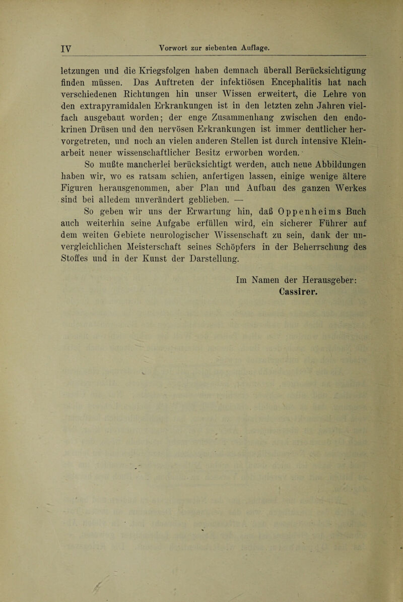 letzungen und die Kriegsfolgen haben demnach überall Berücksichtigung finden müssen. Das Auftreten der infektiösen Encephalitis hat nach verschiedenen Richtungen hin unser Wissen erweitert, die Lehre von den extrapyramidalen Erkrankungen ist in den letzten zehn Jahren viel¬ fach ausgebaut worden; der enge Zusammenhang zwischen den endo¬ krinen Drüsen und den nervösen Erkrankungen ist immer deutlicher her¬ vorgetreten, und noch an vielen anderen Stellen ist durch intensive Klein¬ arbeit neuer wissenschaftlicher Besitz erworben worden. • So mußte mancherlei berücksichtigt werden, auch neue Abbildungen haben wir, wo es ratsam schien, anfertigen lassen, einige wenige ältere Figuren herausgenommen, aber Plan und Aufbau des ganzen Werkes sind bei alledem unverändert geblieben. — So geben wir uns der Erwartung hin, daß Oppenheims Buch auch weiterhin seine Aufgabe erfüllen wTird, ein sicherer Führer auf dem weiten Gebiete neurologischer Wissenschaft zn sein, dank der un¬ vergleichlichen Meisterschaft seines Schöpfers in der Beherrschung des Stoffes und in der Kunst der Darstellung. Im Namen der Herausgeber: Cassirer.