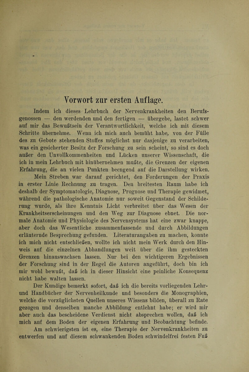 Indem ich dieses Lehrbuch der Nervenkrankheiten den Berufs¬ genossen — den werdenden und den fertigen — übergebe, lastet schwer nuf mir das Bewußtsein der Verantwortlichkeit, welche ich mit diesem Schritte übernehme. Wenn ich mich auch bemüht habe, von der Fülle des zu Gebote stehenden Stoffes möglichst nur dasjenige zu verarbeiten, was ein gesicherter Besitz der Forschung zu sein scheint, so sind es doch außer den Unvollkommenheiten und Lücken unserer Wissenschaft, die ich in mein Lehrbuch mit hinübernehmen mußte, die Grenzen der eigenen Erfahrung, die an vielen Punkten beengend auf die Darstellung wirken. Mein Streben war darauf gerichtet, den Forderungen der Praxis in erster Linie Rechnung zu tragen. Den breitesten Raum habe ich deshalb der Symptomatologie, Diagnose, Prognose und Therapie gewidmet, während die pathologische Anatomie nur soweit Gegenstand der Schilde¬ rung wurde, als ihre Kenntnis Licht verbreitet über das Wesen der Krankheitserscheinungen und den Weg zur Diagnose ebnet. Die nor¬ male Anatomie und Physiologie des Nervensystems hat eine zwar knappe, aber doch das Wesentliche zusammenfassende und durch Abbildungen erläuternde Besprechung gefunden. Literaturangaben zu machen, konnte ich mich nicht entschließen, wollte ich nicht mein Werk durch den Hin¬ weis auf die einzelnen Abhandlungen weit über die ihm gesteckten Grenzen hin aus wachsen lassen. Nur bei den wichtigeren Ergebnissen der Forschung sind in der Regel die Autoren angeführt, doch bin ich mir wohl bewußt, daß ich in dieser Hinsicht eine peinliche Konsequenz nicht habe walten lassen. Der Kundige bemerkt sofort, daß ich die bereits vorliegenden Lelir- und Handbücher der Nervenheilkunde und besonders die Monographien, welche die vorzüglichsten Quellen unseres Wissens bilden, überall zu Rate gezogen und denselben manche Abbildung entlehnt habe; er wird mir aber auch das bescheidene Verdienst nicht absprechen wollen, daß ich mich auf dem Boden der eigenen Erfahrung und Beobachtung befinde. Am schwierigsten ist es, eine Therapie der Nervenkrankheiten zu entwerfen und auf diesem schwankenden Boden schwindelfrei festen Fuß