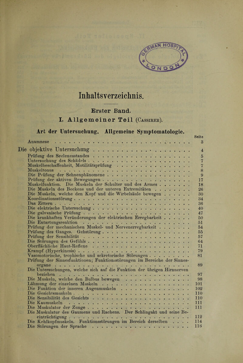 Inhaltsverzeichnis. Erster Band. I. Allgemeiner Teil (Cassirer). Art der Untersuchung. Allgemeine Symptomatologie. Seite Anamnese. 3 Die objektive Untersuchung... 4 Prüfung des Seelenzustandes. 5 Untersuchung des Schädels. 7 Muskelbeschaffenheit, Motilitätsprüfung. 7 Muskeltonus . 8 Die Prüfung der Sehnenphänomene. 9 Prüfung der aktiven Bewegungen. . 17 Muskelfunktion. Die Muskeln der Schulter und des Armes. 18 Die Muskeln des Beckens und der unteren Extremitäten. 26 Die Muskeln, welche den Kopf und die Wirbelsäule bewegen. 30 Koordinationsstörung. 34 Das Zittern. 36 Die elektrische Untersuchung. 40 Die galvanische Prüfung. 47 Die krankhaften Veränderungen der elektrischen Erregbarkeit. 50 Die Entartungsreaktion. 51 Prüfung der mechanischen Muskel- und Nervenerregbarkeit. 54 Prüfung des Danges. Gfehstörung. 55 Prüfung der Sensibilität. 57 Die Störungen des Gefühls. 64 Oberflächliche Haut-Reflexe . . •. 71 Krampf (Hyperkinesis). 79 Vasomotorische, trophische und sekretorische Störungen. 81 Prüfung der Sinnesfunktionen; Funktionsstörungen im Bereiche der Sinnes¬ organe . 89 Die Untersuchungen, welche sich auf die Funktion der übrigen Hirnnerven beziehen. 97 Die Muskeln, welche den Bulbus bewegen . 98 Lähmung der einzelnen Muskeln.. 101 Die Funktion der inneren Augenmuskeln. 102 Die Gesichtsmuskeln. 110 Die Sensibilität des Gesichts. 110 Die Kaumuskeln . 111 Die Muskulatur der Zunge. 111 Die Muskulatur des Gaumens und Rachens. Der Schlingakt und seine Be¬ einträchtigung . 112 Die Kehlkopfmuskeln. Funktionsstörungen im Bereich derselben .... 114