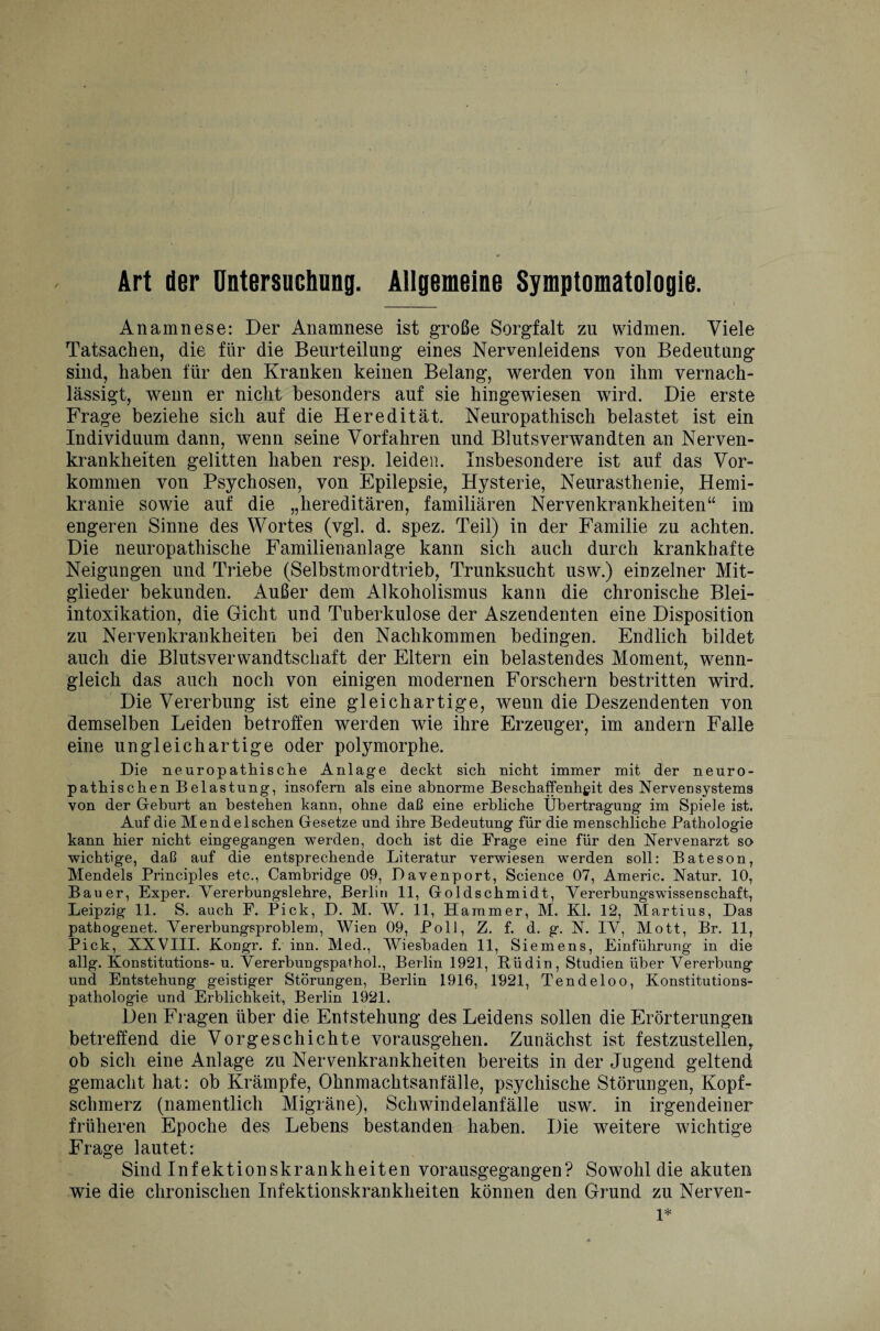 Art der Untersuchung. Allgemeine Symptomatologie. Anamnese: Der Anamnese ist große Sorgfalt zu widmen. Viele Tatsachen, die für die Beurteilung eines Nervenleidens von Bedeutung sind, haben für den Kranken keinen Belang, werden von ihm vernach¬ lässigt, wenn er nicht besonders auf sie hin gewiesen wird. Die erste Frage beziehe sich auf die Heredität. Neuropathisch belastet ist ein Individuum dann, wenn seine Vorfahren und Blutsverwandten an Nerven¬ krankheiten gelitten haben resp. leiden. Insbesondere ist auf das Vor¬ kommen von Psychosen, von Epilepsie, Hysterie, Neurasthenie, Hemi- kranie sowie auf die „hereditären, familiären Nervenkrankheiten“ im engeren Sinne des Wortes (vgl. d. spez. Teil) in der Familie zu achten. Die neuropathische Familienanlage kann sich auch durch krankhafte Neigungen und Triebe (Selbstmordtrieb, Trunksucht usw.) einzelner Mit¬ glieder bekunden. Außer dem Alkoholismus kann die chronische Blei¬ intoxikation, die Gicht und Tuberkulose der Aszendenten eine Disposition zu Nervenkrankheiten bei den Nachkommen bedingen. Endlich bildet auch die Blutsverwandtschaft der Eltern ein belastendes Moment, wenn¬ gleich das auch noch von einigen modernen Forschern bestritten wird. Die Vererbung ist eine gleichartige, weun die Deszendenten von demselben Leiden betroffen werden wie ihre Erzeuger, im andern Falle eine ungleichartige oder polymorphe. Die neuropathische Anlage deckt sich nicht immer mit der neuro- pathischen Belastung, insofern als eine abnorme Beschaffenheit des Nervei]Systems von der Geburt an bestehen kann, ohne daß eine erbliche Übertragung im Spiele ist. Auf die Mendelschen Gesetze und ihre Bedeutung für die menschliche Pathologie kann hier nicht eingegangen werden, doch ist die Frage eine für den Nervenarzt so» wichtige, daß auf die entsprechende Literatur verwiesen werden soll: Bateson, Mendels Principles etc., Cambridge 09, Davenport, Science 07, Americ. Natur. 10, Bauer, Exper. Vererbungslehre, Berlin 11, Goldschmidt, Vererbungswissenschaft, Leipzig 11. S. auch F. Pick, D. M. W. 11, Hammer, M. Kl. 12, Martius, Das pathogenet. Vererbungsproblem, Wien 09, Poll, Z. f. d. g. N. IV, Mott, Br. 11, Pick, XXVIII. Kongr. f. inn. Med., Wiesbaden 11, Siemens, Einführung in die allg. Konstitutions- u. Vererbungspathol., Berlin 1921, Büdin, Studien über Vererbung und Entstehung geistiger Störungen, Berlin 1916, 1921, Tendeloo, Konstitutions¬ pathologie und Erblichkeit, Berlin 1921. Den Fragen über die Entstehung des Leidens sollen die Erörterungen betreffend die Vorgeschichte vorausgehen. Zunächst ist festzustellen, ob sich eine Anlage zu Nervenkrankheiten bereits in der Jugend geltend gemacht hat: ob Krämpfe, Ohnmachtsanfälle, psychische Störungen, Kopf¬ schmerz (namentlich Migräne), Schwindelanfälle usw. in irgendeiner früheren Epoche des Lebens bestanden haben. Die weitere wichtige Frage lautet: Sind Infektionskrankheiten vorausgegangen? Sowohl die akuten wie die chronischen Infektionskrankheiten können den Grund zu Nerven- l*