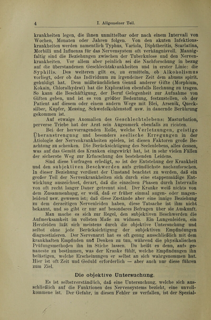 kranklieiten legen, die ihnen unmittelbar oder nach einem Intervall von Wochen, Monaten oder Jahren folgen. Von den akuten Infektions¬ krankheiten werden namentlich Typhus, Variola, Diphtheritis, Scarlatina, Morbilli und Influenza für das Nervensystem oft verhängnisvoll. Mannig¬ faltig sind die Beziehungen zwischen der Tuberkulose und den Nerven¬ krankheiten. Vor allem aber peinlich sei die Nachforschung in bezug auf die überstandenen Geschlechtskrankheiten und in erster Linie: die Syphilis. Des weiteren gilt es, zu ermitteln, ob Alkoholismus vorliegt, oder ob das Individuum zu irgendeiner Zeit dem abusus spirit. gehuldigt hat. Dem mißbräuchlichen Genuß anderer Gifte (Morphium, Kokain, Chloralhydrat) hat die Exploration ebenfalls Rechnung zu tragen. So kann die Beschäftigung, der Beruf Gelegenheit zur Aufnahme von Giften geben, und ist es von größter Bedeutung, festzustellen, ob der Patient auf diesem oder einem andern Wege mit Blei, Arsenik, Queck¬ silber, Kupfer, Messing, Schwefelkohlenstoff usw. in dauernde Berührung gekommen ist. Auf etwaige Anomalien des Geschlechtslebens: Masturbation, perverse Triebe hat der Arzt sein Augenmerk ebenfalls zu richten. Bei der hervorragenden Rolle, welche Verletzungen, geistige Überanstrengung und besonders seelische Erregungen in der Ätiologie der Nervenkrankheiten spielen, ist diesen Faktoren große Be¬ achtung zu schenken. Die Berücksichtigung des Seelenlebens, alles dessen, was auf das Gemüt des Kranken eingewirkt hat, ist in sehr vielen Fällen der sicherste Weg zur Erforschung des bestehenden Leidens. Sind diese Vorfragen erledigt, so ist der Entstehung der Krankheit und den subjektiven Beschwerden aufs gründlichste nachzuforschen. In dieser Beziehung verdient der Umstand beachtet zu werden, daß ein großer Teil der Nervenkrankheiten sich durch eine etappenmäßige Ent¬ wicklung auszeichnet, derart, daß die einzelnen Phasen durch Intervalle von oft recht langer Dauer getrennt sind. Der Kranke weiß nichts von dem Zusammenhang, er weiß, daß er früher einmal äugen- oder magen¬ leidend usw. gewesen ist; daß diese Zustände aber eine innige Beziehung zu dem derzeitigen Nervenleiden haben, diese Tatsache ist ihm nicht bekannt, und so gibt er nur auf besonderes Befragen über sie Auskunft. Man mache es sich zur Regel, den subjektiven Beschwerden die Aufmerksamkeit im vollsten Maße zu widmen. Ein Lungenleiden, ein Herzleiden läßt sich meistens durch die objektive Untersuchung und selbst ohne jede Berücksichtigung der subjektiven Empfindungen diagnostizieren. Der Nervenarzt hat es oft genug ausschließlich mit dem krankhaften Empfinden und Denken zu tun, während die physikalischen Prüfungsmethoden ihn im Stiche lassen. Da heißt es denn, aufs ge¬ naueste zu bestimmen, was der Kranke fühlt, welche Empfindungen ihn belästigen, welche Erscheinungen er selbst an sich wahrgenommen hat. Hier ist oft Zeit und Geduld erforderlich — aber auch nur diese führen zum Ziel. Die objektive Untersuchung. Es ist selbstverständlich, daß eine Untersuchung, welche sich aus¬ schließlich auf die Funktionen des Nervensystems bezieht, eine unvoll¬ kommene ist. Der Gefahr, in diesen Fehler zu verfallen, ist der Spezial-