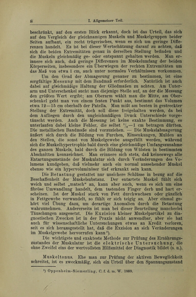 beschränkt, auf den ersten Blick erkannt, doch ist das Urteil, das sich auf den Vergleich der gleichnamigen Muskeln und Muskel gruppen beider Seiten aufbaut, ein recht trügerisches, wenn es sich um geringe Diffe¬ renzen handelt. Es ist bei dieser Wertschätzung darauf zu achten, daß sich die beiden Extremitäten genau in derselben Stellung befinden und die Muskeln gleichmäßig ge- oder entspannt gehalten werden. Man er¬ innere sich auch, daß geringe Differenzen im Muskelumfang der beiden Körperseiten, insbesondere ein Überwiegen der rechten Extremitäten um das Maß von etwa 1 cm, auch unter normalen Verhältnissen Vorkommen. Um den Grad der Abmagerung genauer zu bestimmen, ist eine sorgfältige Messung mit dem Bandmaß erforderlich. Natürlich ist auch dabei auf gleichmäßige Haltung der Gliedmaßen zu achten. Am Unter¬ arm und Unterschenkel sucht man diejenige Stelle auf, an der die Messung den größten Wert ergibt; am Oberarm wählt man die Mitte, am Ober¬ schenkel geht man von einem festen Punkt aus, bestimmt das Volumen etwa 12—15 cm oberhalb der Patella. Man mißt am besten in gestreckter Stellung der Extremität, doch soll diese freigehalten werden, da bei dem Aufliegen durch den ungleichmäßigen Druck Unterschiede vorge¬ täuscht werden. Auch die Messung ist keine exakte Bestimmung, es unterlaufen dabei kleine Fehler, die selbst 1/2 — 1 cm betragen dürften. Die metallischen Bandmaße sind vorzuziehen. — Die Muskelabmagerung äußert sich durch die Bildung von Furchen, Einsenkungen, Mulden an den Stellen, die sonst von Muskelgewebe ausgefüllt Werden, während sich die Muskelhypertrophie bald durch eine gleichmäßige Umfangszunahme des ganzen Muskels, bald durch die Bildung von Wülsten in bestimmten Abschnitten kennzeichnet. Man erinnere sich stets, daß keineswegs alle Entartungszustände der Muskulatur sich durch Veränderungen des Vo¬ lumens kundgeben, daß vielmehr auch ein normal aussehender Muskel ebenso wie ein hypervoluminöser tief erkrankt sein kann. Die Betastung gestattet nur unsichere Schlüsse in bezug auf die Beschaffenheit der Muskelsubstanz. Der entartete Muskel fühlt sich weich und selbst „matsch“ an, kann aber auch, wenn es sich um eine fibröse Umwandlung handelt, dem tastenden Finger derb und hart er¬ scheinen. Ist der Muskel stark von Fett durchwachsen oder gänzlich in Fettgewebe verwandelt, so fühlt er sich teigig an. Aber einmal ge¬ hört viel Übung dazu, um derartige Anomalien durch die Betastung wahrzunehmen. Andererseits ist man bei dieser Beurteilung mancherlei Täuschungen ausgesetzt. Die Exzision kleiner Muskelpartikel zu dia¬ gnostischen Zwecken ist in der Praxis nicht anwendbar, aber sie hat auch für wissenschaftliche Untersuchungen etwas an Kredit verloren, seit es sich herausgestellt hat, daß die Exzision an sich Veränderungen im Muskelgewebe hervorrufen kann1). Die wichtigste und exakteste Methode zur Prüfung des Ernährungs¬ zustandes der Muskulatur ist die elektrische Untersuchung, die ohne Zweifel eins der wertvollsten Hilfsmittel der Diagnostik bildet (s. u.). Musk eit onus. Ehe man zur Prüfung der aktiven Beweglichkeit schreitet, ist es zweckmäßig, sich ein Urteil über den Spannungszustand 1) Oppenheim-Siemerling, C. f. d. m. W. 1889.