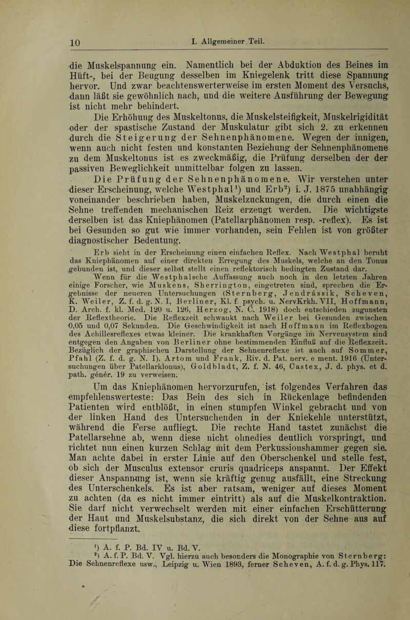 die Muskelspannung ein. Namentlich bei der Abduktion des Beines im Hilft-, bei der Beugung desselben im Kniegelenk tritt diese Spannung hervor. Und zwar beachtenswerterweise im ersten Moment des Versuchs, dann läßt sie gewöhnlich nach, und die weitere Ausführung der Bewegung ist nicht mehr behindert. Die Erhöhung des Muskeltonus, die Muskelsteifigkeit, Muskelrigidität oder der spastische Zustand der Muskulatur gibt sich 2. zu erkennen durch die Steigerung der Sehnenphänomene. Wegen der innigen, wenn auch nicht festen und konstanten Beziehung der Sehnenphänomene zu dem Muskeltonus ist es zweckmäßig, die Prüfung derselben der der passiven Beweglichkeit unmittelbar folgen zu lassen. Die Prüfung der Sehnenphänomene. Wir verstehen unter dieser Erscheinung, welche Westphal1) und Erb2) i. J. 1875 unabhängig voneinander beschrieben haben, Muskelzuckungen, die durch einen die Sehne treffenden mechanischen Reiz erzeugt werden. Die wichtigste derselben ist das Kniephänomen (Patellarphänomen resp. -reflex). Es ist bei Gesunden so gut wie immer vorhanden, sein Fehlen ist von größter diagnostischer Bedeutung. Erb sieht in der Erscheinung einen einfachen Reflex. Nach Westphal beruht das Kniephänomen auf einer direkten Erregung des Muskels, welche an den Tonus gebunden ist, und dieser selbst stellt einen reflektorisch bedingten Zustand dar. Wenn für die Westphalsche Auffassung auch noch in den letzten Jahren einige Forscher, wie Muskens, Sherrington, eingetreten sind, sprechen die Er¬ gebnisse der neueren Untersuchungen (Sternberg, Jendrässik, Scheven, K. Weiler, Z. f. d. g. N. I, Berliner, Kl. f. psych. u. NervKrkh. VII, Hoffmann, D. Arch. f. kl. Med. 120 u. 126, Herzog, N. C. 1918) doch entschieden zugunsten der Reflextheorie. Die Reflexzeit schwankt nach Weiler bei Gesunden zwischen 0,05 und 0,07 Sekunden. Die Geschwindigkeit ist nach Hoffmann im Reflexbogen des Achillesreflexes etwas kleiner. Die krankhaften Vorgänge im Nervensystem sind entgegen den Angaben von Berliner ohne bestimmenden Einfluß auf die Reflexzeit. Bezüglich der graphischen Darstellung der Sehnenreflexe ist auch auf Sommer, Pfahl (Z. f. d. g. N. I), Artom und Frank, Riv. d. Pat. nerv, e ment. 1916 (Unter¬ suchungen über Patellarklonus), Goldbladt, Z. f. N. 46, Cast ex, J. d. phys. et d. path. gener. 19 zu verweisen. Um das Kniephänomen hervorzurufen, ist folgendes Verfahren das empfehlenswerteste: Das Bein des sich in Rückenlage befindenden Patienten wird entblößt, in einen stumpfen Winkel gebracht und von der linken Hand des Untersuchenden in der Kniekehle unterstützt, während die Ferse aufliegt. Die rechte Hand tastet zunächst die Patellarsehne ab, wenn diese nicht ohnedies deutlich vorspringt, und richtet nun einen kurzen Schlag mit dem Perkussionshammer gegen sie. Man achte dabei in erster Linie auf den Oberschenkel und stelle fest, ob sich der Musculus extensor cruris quadriceps anspannt. Der Effekt dieser Anspannung ist, wenn sie kräftig genug ausfällt, eine Streckung des Unterschenkels. Es ist aber ratsam, weniger auf dieses Moment zu achten (da es nicht immer eintritt) als auf die Muskelkontraktion. Sie darf nicht verwechselt werden mit einer einfachen Erschütterung der Haut und Muskelsubstanz, die sich direkt von der Sehne aus auf diese fortpflanzt. 1) A. f. P. Bd. IV U. Bd. V. 2) A. f. P. Bd. V. Vgl. hierzu auch besonders die Monographie von Sternberg: Die Sehnenreflexe usw., Leipzig u. Wien 1893, ferner Scheven, A. f. d. g. Phys. 117.
