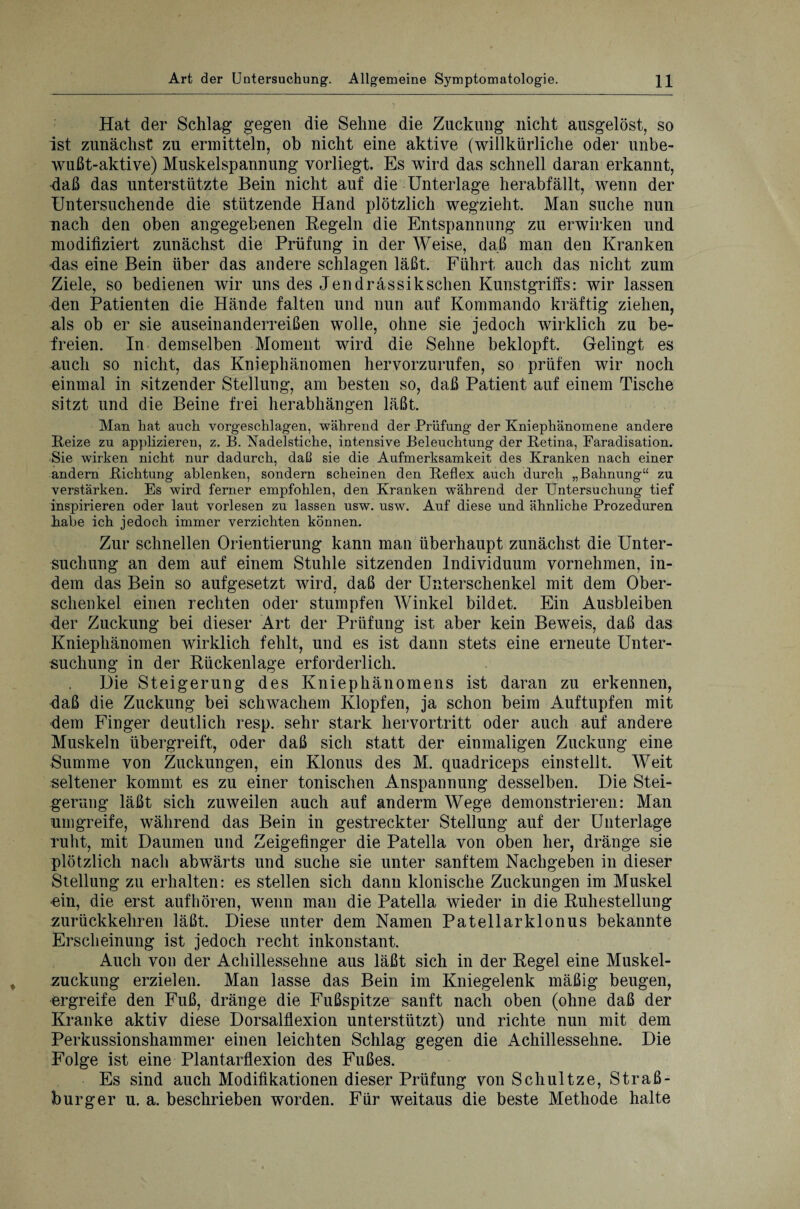 Hat der Schlag gegen die Sehne die Zuckung nicht ausgelöst, so ist zunächst zu ermitteln, ob nicht eine aktive (willkürliche oder unbe¬ wußt-aktive) Muskelspannung vorliegt. Es wird das schnell daran erkannt, daß das unterstützte Bein nicht auf die Unterlage herabfällt, wenn der Untersuchende die stützende Hand plötzlich wegzieht. Man suche nun nach den oben angegebenen Regeln die Entspannung zu erwirken und modifiziert zunächst die Prüfung in der Weise, daß man den Kranken Ras eine Bein über das andere schlagen läßt. Führt auch das nicht zum Ziele, so bedienen wir uns des Jendrässiksehen Kunstgriffs: wir lassen den Patienten die Hände falten und nun auf Kommando kräftig ziehen, als ob er sie auseinanderreißen wolle, ohne sie jedoch wirklich zu be¬ freien. In demselben Moment wird die Sehne beklopft. Gelingt es auch so nicht, das Kniephänomen hervorzurufen, so prüfen wir noch einmal in sitzender Stellung, am besten so, daß Patient auf einem Tische sitzt und die Beine frei herabhängen läßt. Man hat auch vorgeschlagen, während der Prüfung der Kniephänomene andere Reize zu applizieren, z. B. Nadelstiche, intensive Beleuchtung der Retina, Faradisation. Sie wirken nicht nur dadurch, daß sie die Aufmerksamkeit des Kranken nach einer andern Richtung ablenken, sondern scheinen den Reflex auch durch „Bahnung“ zu verstärken. Es wird ferner empfohlen, den Kranken während der Untersuchung tief inspirieren oder laut vorlesen zu lassen usw. usw. Auf diese und ähnliche Prozeduren habe ich jedoch immer verzichten können. Zur schnellen Orientierung kann man überhaupt zunächst die Unter¬ suchung an dem auf einem Stuhle sitzenden Individuum vornehmen, in¬ dem das Bein so aufgesetzt wird, daß der Unterschenkel mit dem Ober¬ schenkel einen rechten oder stumpfen Winkel bildet. Ein Ausbleiben der Zuckung bei dieser Art der Prüfung ist aber kein Beweis, daß das Kniephänomen wirklich fehlt, und es ist dann stets eine erneute Unter¬ suchung in der Rückenlage erforderlich. Die Steigerung des Kniephänomens ist daran zu erkennen, daß die Zuckung bei schwachem Klopfen, ja schon beim Auftupfen mit dem Finger deutlich resp. sehr stark hervortritt oder auch auf andere Muskeln übergreift, oder daß sich statt der einmaligen Zuckung eine Summe von Zuckungen, ein Klonus des M. quadriceps einstellt. Weit seltener kommt es zu einer tonischen Anspannung desselben. Die Stei¬ gerung läßt sich zuweilen auch auf andern Wege demonstrieren: Man umgreife, während das Bein in gestreckter Stellung auf der Unterlage ruht, mit Daumen und Zeigefinger die Patella von oben her, dränge sie plötzlich nach abwärts und suche sie unter sanftem Nachgeben in dieser Stellung zu erhalten: es stellen sich dann klonische Zuckungen im Muskel •ein, die erst aufhören, wenn man die Patella wieder in die Ruhestellung zurückkehren läßt. Diese unter dem Namen Patellarklonus bekannte Erscheinung ist jedoch recht inkonstant. Auch von der Achillessehne aus läßt sich in der Regel eine Muskel¬ zuckung erzielen. Man lasse das Bein im Kniegelenk mäßig beugen, ergreife den Fuß, dränge die Fußspitze sanft nach oben (ohne daß der Kranke aktiv diese Dorsalflexion unterstützt) und richte nun mit dem Perkussionshammer einen leichten Schlag gegen die Achillessehne. Die Folge ist eine Plantarflexion des Fußes. Es sind auch Modifikationen dieser Prüfung von Schultze, Straß¬ burger u. a. beschrieben worden. Für weitaus die beste Methode halte