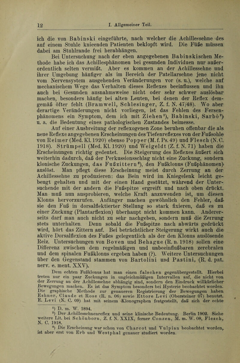 ich die von Babinski ein geführte, nach welcher die Achillessehne des auf einem Stuhle knieenden Patienten beklopft wird. Die Füße müssen dabei am Stuhlrande frei herabhängen. Bei Untersuchung nach der eben angegebenen Babinskischen Me¬ thode habe ich das Achillesphänomen bei gesunden Individuen nur außer¬ ordentlich selten vermißt. Aber es kommen an der Achillessehne und ihrer Umgebung häufiger als im Bereich der Patellarsehne jene nicht vom Nervensystem ausgehenden Veränderungen vor (s. u.), welche auf mechanischem Wege das Verhalten dieses Reflexes beeinflussen und ihn auch bei Gesunden ausnahmsweise nicht oder sehr schwer auslösbar machen, besonders häufig bei alten Leuten, bei denen der Reflex dem¬ gemäß öfter fehlt (Bramwell, Schlesinger, Z. f. N. 47/48). Wo aber derartige Veränderungen nicht vorliegen, ist das Fehlen des Fersen¬ phänomens ein Symptom, dem ich mit Ziehen1), Babinski, Sarbö2) u. a. die Bedeutung eines pathologischen Zustandes beimesse. Auf einer Ausbreitung der reflexogenen Zone beruhen offenbar die als neue Reflexe angegebenen Erscheinungen des Tiefenreflexes von der Fußsohle von Reimer (Med. Kl. 1920) ebenso Popper (M.f.Ps.49) und Flesch (N. C. 1918). Strümpell (Med. Kl. 1920) und Weigeldt (Z. f. N. 71) haben die Erscheinungen richtig gedeutet. Die Steigerung des Reflexes äußert sich weiterhin dadurch, daß der Perkussionsschlag nicht eine Zuckung, sondern klonische Zuckungen, das Fußzittern3), den Fußklonus (Fußphänomen} auslöst. Man pflegt diese Erscheinung meist durch Zerrung an der Achillessehne zu produzieren: das Bein wird im Kniegelenk leicht ge¬ beugt gehalten und mit der einen Hand gestützt, während der Unter¬ suchende mit der andern die Fußspitze ergreift und nach oben drückt. Man muß nun ausprobieren, welche Kraft anzuwenden ist, um diesen Klonus hervorzurufen. Anfänger machen gewöhnlich den Fehler, daß sie den Fuß in dorsalflektierter Stellung so stark fixieren, daß es zu einer Zuckung (Plantarflexion) überhaupt nicht kommen kann. Anderer¬ seits darf man auch nicht zu sehr nachgeben, sondern muß die Zerrung stets unterhalten. Denn sobald die Fußspitze nach abwärts gedrückt wird, hört das Zittern auf. Bei beträchtlicher Steigerung wirkt auch die aktive Dorsalflexion des Fußes gelegentlich als der den Klonus auslösende Reiz. Untersuchungen von Boven und Behague (R. n. 1918) sollen eine Differenz zwischen dem regelmäßigen und unbeeinflußbaren zerebralen und dem spinalen Fußklonus ergeben haben (?). Weitere Untersuchungen über den Gegenstand stammen von Bartolini und Pastini, (R. d. pat. nerv. e. ment. XXV). Dem echten Fußklonus hat man einen falschen gegenübergestellt. Hierbei treten nur ein paar Zuckungen in ungleichmäßigen Intervallen auf, die nicht von der Zerrung an der Achillessehne abhängig sind, sondern den Eindruck willkürlicher Bewegungen machen. Es ist das Symptom besonders bei Hysterie beobachtet worden. Die graphische Methode zur genaueren Registrierung der Bewegungen haben Eshner, Claude et Rose (R. n. 06) sowie Ettore Levi (Obersteiner 07) benutzt. E. Levi (N. C. 09) hat mit seinem Klonographen festgestellt, daß sich der echte- 9 D. m. W. 1894. 2) Der Achillessehnenreflex und seine klinische Bedeutung. Berlin 1902. Siehe weitere Lit. bei Schönborn, Z. f. X. XXIX, ferner Conzen, M. m. W. 08, Flesch,. X. 0. 1918. 3) Die Erscheinung war schon von Charcot und Yulpian beobachtet worden,, ist aber erst von Erb und Westphal genauer studiert worden.