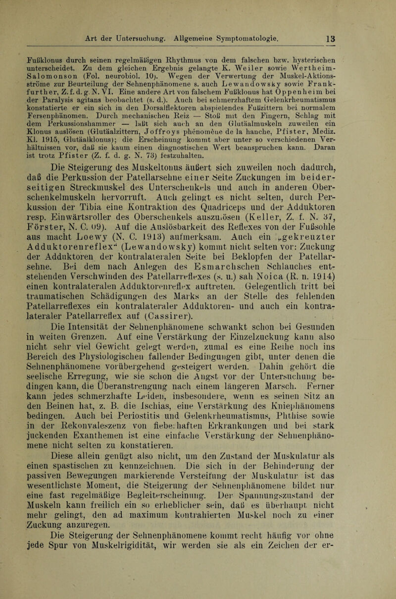 Fußklonus durch seinen regelmäßigen Rhythmus von dem fälschen bzw. hysterischen unterscheidet. Zu dem gleichen Ergebnis gelangte K. Weiler sowie Wertheim- Salomonson (Fol. neurobiol. 10;. Wegen der Verwertung der Muskel-Aktions¬ ströme zur Beurteilung der Sehnenphänomene s. auch Lewandowsky sowie Frank¬ furth er, Z.f. d. g. N. VI. Eine andere Art von falschem Fußklonus hat Oppenheim bei der Paralysis agitans beobachtet (s. d.). Auch bei schmerzhaftem Gelenkrheumatismus konstatierte er ein sich in den Dorsalflektoren abspielendes Fußzittern bei normalem Fersenphänomen. Durch mechanischen Reiz — Stoß mit den Fingern, Schlag mit dem Perkussionshammer — laßt sich auch an den Glutäalmuskeln zuweilen ein Klonus auslösen (Glutäalzittern, Joffroys phenomeue de la hanche, Pfister, Mediz. RI. 1915, Glutäalklonus); die Erscheinung kommt aber unter so verschiedenen Ver¬ hältnissen vor, daß sie kaum einen diagnostischen Wert beanspruchen kann. Daran ist trotz Pfister (Z. f. d. g. N. 73) festzuhalten. Die Steigerung des Muskeltonus äußert sich zuweilen noch dadurch, daß die Perkussion der Patellarsehne einer Seite Zuckungen im beider¬ seitigen Streckmuskel des Unterschenkels und auch in anderen Ober¬ schenkelmuskeln hervorruft. Auch gelingt es nicht selten, durch Per¬ kussion der Tibia eine Kontraktion des Quadriceps und der Adduktoren resp. Einwärtsroller des Oberschenkels auszuiösen (Keller, Z. f. N. 37, Förster, N. C. 09). Auf die Auslösbarkeit des Reflexes von der Fußsohle aus macht Loewy (N. C. 1913) aufmerksam. Auch ein ,.gekreuzter Adduktorenreflex*‘ (Lewandowsky) kommt nicht selten vor: Zuckung der Adduktoren der kontralateralen Seite bei Beklopfen der Patellar¬ sehne. Bei dem nach Anlegen des Esmarchschen Schlauches ent¬ stehenden Verschwinden des Patellarreflexes (s. u.) sah Noica (R. n. 1914) einen kontralateralen Adduktorenreflex auftreten. Gelegentlich tritt bei traumatischen Schädigungen des Marks an der Stelle des fehlenden Patellarreflexes ein kontralateraler Adduktoren- und auch ein kontra¬ lateraler Patellarreflex auf (Cassirer). Die Intensität der Sehnenphänomene schwankt schon bei Gesunden in weiten Grenzen. Auf eine Verstärkung der Einzelzuckung kann also nicht sehr viel Gewicht gelegt werden, zumal es eine Reihe noch ins Bereich des Physiologischen fallender Bedingungen gibt, unter denen die Sehnenphänomene vorübergehend gesteigert werden. Dahin gehört die seelische Erregung, wie sie schon die Angst vor der Untersuchung be¬ dingen kann, die Überanstrengung nach einem längeren Marsch. Ferner kann jedes schmerzhafte Leiden, insbesondere, wenn es seinen Sitz an den Beinen hat, z. B. die Ischias, eine Verstärkung des Kniephänomens bedingen. Auch bei Periostitis und Gelenkrheumatismus, Phthise sowie in der Rekonvaleszenz von fieberhaften Erkrankungen und bei stark juckenden Exanthemen ist eine einfache Verstärkung der Sehnenphäno- mene nicht selten zu konstatieren. Diese allein genügt also nicht, um den Zustand der Muskulatur als einen spastischen zu kennzeichnen. Die sich in der Behinderung der passiven Bewegungen markierende Versteifung der Muskulatur ist das wesentlichste Moment, die Steigerung der Sehnenphänomene bildet nur eine fast regelmäßige Begleiterscheinung. Der Spannungszustand der Muskeln kann freilich ein so erheblicher sein, daß es überhaupt nicht mehr gelingt, den ad maximum kontrahierten Muskel noch zu einer Zuckung anzuregen. Die Steigerung der Sehnenphänomene kommt recht häufig vor ohne jede Spur von Muskelrigidität, wir werden sie als ein Zeichen der er-