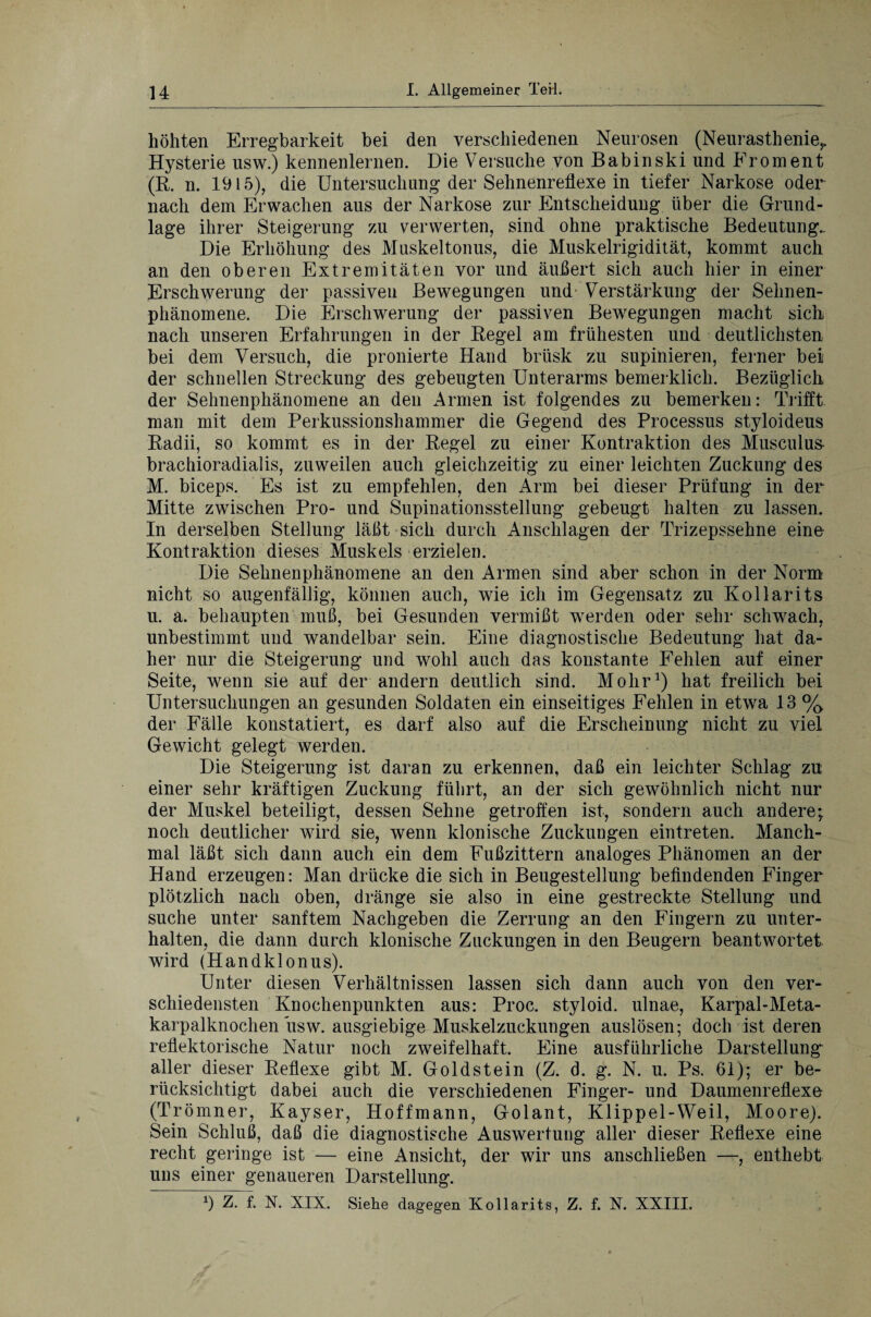 höhten Erregbarkeit bei den verschiedenen Neurosen (Neurasthenie,. Hysterie usw.) kennenlernen. Die Versuche von Babinski und Froment (R. n. 1915), die Untersuchung der Sehnenreflexe in tiefer Narkose oder nach dem Erwachen aus der Narkose zur Entscheidung über die Grund¬ lage ihrer Steigerung zu verwerten, sind ohne praktische Bedeutung.. Die Erhöhung des Muskeltonus, die Muskelrigidität, kommt auch an den oberen Extremitäten vor und äußert sich auch hier in einer Erschwerung der passiven Bewegungen und Verstärkung der Selmen- phänomene. Die Erschwerung der passiven Bewegungen macht sicli nach unseren Erfahrungen in der Regel am frühesten und deutlichsten bei dem Versuch, die pronierte Hand brüsk zu supinieren, ferner bei der schnellen Streckung des gebeugten Unterarms bemerklick. Bezüglich der Sehnenphänomene an den Armen ist folgendes zu bemerken: Trifft man mit dem Perkussionshammer die Gegend des Processus styloideus Radii, so kommt es in der Regel zu einer Kontraktion des Musculus brachioradialis, zuweilen auch gleichzeitig zu einer leichten Zuckung des M. biceps. Es ist zu empfehlen, den Arm bei dieser Prüfung in der Mitte zwischen Pro- und Supinationsstellung gebeugt halten zu lassen. In derselben Stellung läßt sich durch Anschlägen der Trizepssehne eine Kontraktion dieses Muskels erzielen. Die Sehnenphänomene an den Armen sind aber schon in der Norm nicht so augenfällig, können auch, wie ich im Gegensatz zu Kollarits u. a. behaupten muß, bei Gesunden vermißt werden oder sehr schwach, unbestimmt und wandelbar sein. Eine diagnostische Bedeutung hat da¬ her nur die Steigerung und wohl auch das konstante Fehlen auf einer Seite, wenn sie auf der andern deutlich sind. Mohr1) hat freilich bei Untersuchungen an gesunden Soldaten ein einseitiges Fehlen in etwa 13 % der Fälle konstatiert, es darf also auf die Erscheinung nicht zu viel Gewicht gelegt werden. Die Steigerung ist daran zu erkennen, daß ein leichter Schlag zu einer sehr kräftigen Zuckung führt, an der sich gewöhnlich nicht nur der Muskel beteiligt, dessen Sehne getroffen ist, sondern auch andere; noch deutlicher wird sie, wenn klonische Zuckungen eintreten. Manch¬ mal läßt sich dann auch ein dem Fußzittern analoges Phänomen an der Hand erzeugen: Man drücke die sich in Beugestellung befindenden Finger plötzlich nach oben, dränge sie also in eine gestreckte Stellung und suche unter sanftem Nachgeben die Zerrung an den Fingern zu unter¬ halten, die dann durch klonische Zuckungen in den Beugern beantwortet wird (Handklonus). Unter diesen Verhältnissen lassen sich dann auch von den ver¬ schiedensten Knochenpunkten aus: Proc. styloid. ulnae, Karpal-Meta- karpalknochen usw. ausgiebige Muskelzuckungen auslösen; doch ist deren reflektorische Natur noch zweifelhaft. Eine ausführliche Darstellung aller dieser Reflexe gibt M. Goldstein (Z. d. g. N. u. Ps. 61); er be¬ rücksichtigt dabei auch die verschiedenen Finger- und Daumenreflexe (Trömner, Kayser, Hoffmann, Golant, Klippel-Weil, Moore). Sein Schluß, daß die diagnostische Auswertung aller dieser Reflexe eine recht geringe ist — eine Ansicht, der wir uns anschließen —, enthebt uns einer genaueren Darstellung. 9 Z. f. N. XIX. Siehe dagegen Kollarits, Z. f. X. XXIII.